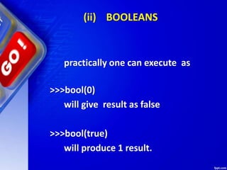 (ii) BOOLEANS
practically one can execute as
>>>bool(0)
will give result as false
>>>bool(true)
will produce 1 result.
 
