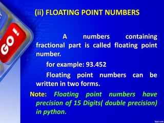 (ii) FLOATING POINT NUMBERS
A numbers containing
fractional part is called floating point
number.
for example: 93.452
Floating point numbers can be
written in two forms.
Note: Floating point numbers have
precision of 15 Digits( double precision)
in python.
 