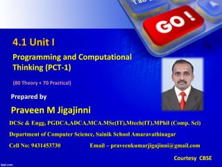 4.1 Unit I
Programming and Computational
Thinking (PCT-1)
(80 Theory + 70 Practical)
Praveen M Jigajinni
Prepared by
Courtesy CBSE
DCSc & Engg, PGDCA,ADCA,MCA.MSc(IT),Mtech(IT),MPhil (Comp. Sci)
Department of Computer Science, Sainik School Amaravathinagar
Cell No: 9431453730 Email – praveenkumarjigajinni@gmail.com
 