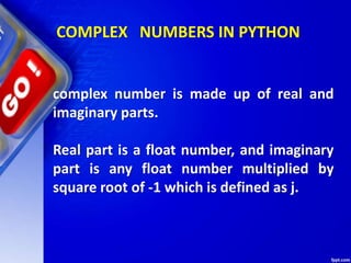 COMPLEX NUMBERS IN PYTHON
complex number is made up of real and
imaginary parts.
Real part is a float number, and imaginary
part is any float number multiplied by
square root of -1 which is defined as j.
 