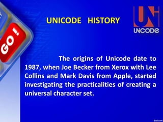 The origins of Unicode date to
1987, when Joe Becker from Xerox with Lee
Collins and Mark Davis from Apple, started
investigating the practicalities of creating a
universal character set.
UNICODE HISTORY
 