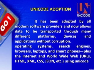 It has been adopted by all
modern software providers and now allows
data to be transported through many
different platforms, devices and
applications without corruption.
operating systems, search engines,
browsers, laptops, and smart phones—plus
the Internet and World Wide Web (URLs,
HTML, XML, CSS, JSON, etc.) using unicode
UNICODE ADOPTION
 