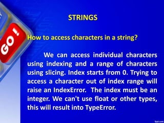 How to access characters in a string?
We can access individual characters
using indexing and a range of characters
using slicing. Index starts from 0. Trying to
access a character out of index range will
raise an IndexError. The index must be an
integer. We can't use float or other types,
this will result into TypeError.
STRINGS
 