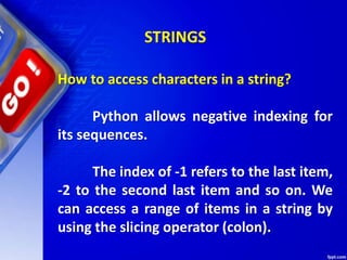 How to access characters in a string?
Python allows negative indexing for
its sequences.
The index of -1 refers to the last item,
-2 to the second last item and so on. We
can access a range of items in a string by
using the slicing operator (colon).
STRINGS
 