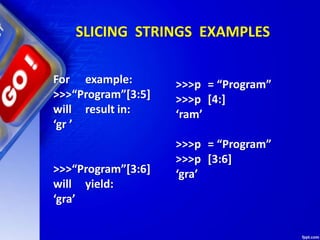 SLICING STRINGS EXAMPLES
For example:
>>>“Program”[3:5]
will result in:
‘gr ’
>>>“Program”[3:6]
will yield:
‘gra’
>>>p = “Program”
>>>p [4:]
‘ram’
>>>p = “Program”
>>>p [3:6]
‘gra’
 