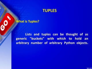 TUPLES
What is Tuples?
Lists and tuples can be thought of as
generic "buckets" with which to hold an
arbitrary number of arbitrary Python objects.
 