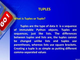 TUPLES
What is Tuples or Tuple?
Tuples are the type of data it is a sequence
of immutable Python objects. Tuples are
sequences, just like lists. The differences
between tuples and lists are, the tuples cannot
be changed unlike lists and tuples use
parentheses, whereas lists use square brackets.
Creating a tuple is as simple as putting different
comma-separated values
 