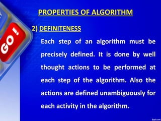 PROPERTIES OF ALGORITHM
2) DEFINITENESS
Each step of an algorithm must be
precisely defined. It is done by well
thought actions to be performed at
each step of the algorithm. Also the
actions are defined unambiguously for
each activity in the algorithm.
 