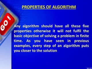 PROPERTIES OF ALGORITHM
Any algorithm should have all these five
properties otherwise it will not fulfil the
basic objective of solving a problem in finite
time. As you have seen in previous
examples, every step of an algorithm puts
you closer to the solution
 