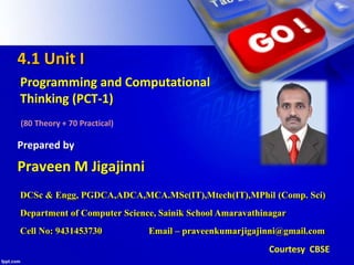 4.1 Unit I
Programming and Computational
Thinking (PCT-1)
(80 Theory + 70 Practical)
Praveen M Jigajinni
Prepared by
Courtesy CBSE
DCSc & Engg, PGDCA,ADCA,MCA.MSc(IT),Mtech(IT),MPhil (Comp. Sci)
Department of Computer Science, Sainik School Amaravathinagar
Cell No: 9431453730 Email – praveenkumarjigajinni@gmail.com
 