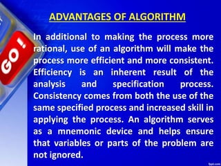ADVANTAGES OF ALGORITHM
In additional to making the process more
rational, use of an algorithm will make the
process more efficient and more consistent.
Efficiency is an inherent result of the
analysis and specification process.
Consistency comes from both the use of the
same specified process and increased skill in
applying the process. An algorithm serves
as a mnemonic device and helps ensure
that variables or parts of the problem are
not ignored.
 