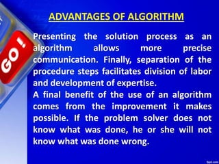 ADVANTAGES OF ALGORITHM
Presenting the solution process as an
algorithm allows more precise
communication. Finally, separation of the
procedure steps facilitates division of labor
and development of expertise.
A final benefit of the use of an algorithm
comes from the improvement it makes
possible. If the problem solver does not
know what was done, he or she will not
know what was done wrong.
 