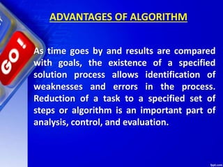 ADVANTAGES OF ALGORITHM
As time goes by and results are compared
with goals, the existence of a specified
solution process allows identification of
weaknesses and errors in the process.
Reduction of a task to a specified set of
steps or algorithm is an important part of
analysis, control, and evaluation.
 