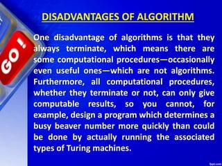 DISADVANTAGES OF ALGORITHM
One disadvantage of algorithms is that they
always terminate, which means there are
some computational procedures—occasionally
even useful ones—which are not algorithms.
Furthermore, all computational procedures,
whether they terminate or not, can only give
computable results, so you cannot, for
example, design a program which determines a
busy beaver number more quickly than could
be done by actually running the associated
types of Turing machines.
 