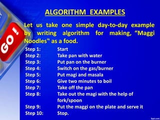 ALGORITHM EXAMPLES
Let us take one simple day-to-day example
by writing algorithm for making, “Maggi
Noodles‟ as a food.
Step 1: Start
Step 2: Take pan with water
Step 3: Put pan on the burner
Step 4: Switch on the gas/burner
Step 5: Put magi and masala
Step 6: Give two minutes to boil
Step 7: Take off the pan
Step 8: Take out the magi with the help of
fork/spoon
Step 9: Put the maggi on the plate and serve it
Step 10: Stop.
 