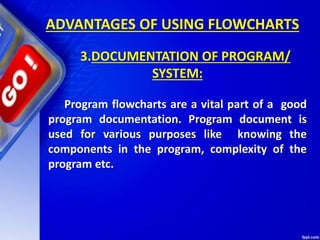 ADVANTAGES OF USING FLOWCHARTS
3.DOCUMENTATION OF PROGRAM/
SYSTEM:
Program flowcharts are a vital part of a good
program documentation. Program document is
used for various purposes like knowing the
components in the program, complexity of the
program etc.
 