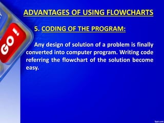 ADVANTAGES OF USING FLOWCHARTS
5. CODING OF THE PROGRAM:
Any design of solution of a problem is finally
converted into computer program. Writing code
referring the flowchart of the solution become
easy.
 