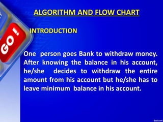 ALGORITHM AND FLOW CHART
One person goes Bank to withdraw money.
After knowing the balance in his account,
he/she decides to withdraw the entire
amount from his account but he/she has to
leave minimum balance in his account.
INTRODUCTION
 