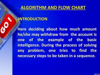 ALGORITHM AND FLOW CHART
Here deciding about how much amount
he/she may withdraw from the account is
one of the example of the basic
intelligence. During the process of solving
any problem, one tries to find the
necessary steps to be taken in a sequence.
INTRODUCTION
 