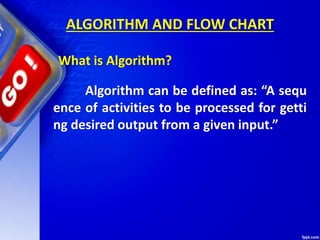 ALGORITHM AND FLOW CHART
What is Algorithm?
Algorithm can be defined as: “A sequ
ence of activities to be processed for getti
ng desired output from a given input.”
 