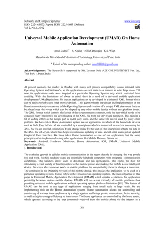 Network and Complex Systems                                                                   www.iiste.org
ISSN 2224-610X (Paper) ISSN 2225-0603 (Online)
Vol 2, No.2, 2012


Universal Mobile Application Development (UMAD) On Home
                        Automation
                            Amul Jadhav*     S. Anand Nilesh Dhangare K.S. Wagh

           Marathwada Mitra Mandal’s Institute of Technology, University of Pune, India

                         * E-mail of the corresponding author: amul91108@gmail.com

Acknowledgement: The Research is supported by Mr. Laxman Nale A2Z ONLINESERVICE Pvt. Ltd,
Tech Park 1, Pune, India

Abstract

At present scenario the market is flooded with many cell phones compatibility issues intended with
Operating System and hardware's, so the applications are not made in a manner to suite large mass. Till
now the applications made were targeted to a particular Operating System only which restricted there
usability. With the limitations of above in mind there is a need of a universal mobile application
development (UMAD) platform. So that an application can be developed in a universal XML format which
can be easily ported to any other mobile devices. This paper presents the design and implementation of the
Home automation system on one of the Operating System and creation of a unique XML document that can
be placed over the server which can be adapted by any other mobile device without any platform issues.
The XML format which controls the layout of the screen remains common, only the part which needs to be
coded on every platform is the downloading of the XML file from the server and parsing it. This reduces a
lot of coding effort as the design part is coded only once, and the same file can be used by every other
platform. We have taken Home Automation system as our application, in which all the household devices
such as Bulb, Fan, AC etc. all are controlled by a smartphone which is connected to a server containing the
XML file via an internet connection. Every change made by the user on the smartphone affects the data in
the XML file of server, which thus helps in continuous updating of data and all other users get an updated
Graphical User Interface. We have taken Home Automation as one of our application, but the same
principle can be implemented in any other applications like Mobile Themes, Games etc.
Keywords: Android, Hardware Modulator, Home Automation, iOS, UMAD, Universal Mobile
Application, XML.
1. Introduction

The explosive growth in cellular mobile communication in the recent decade is changing the way people
live and work. Mobile handsets today are essentially handheld computers with integrated communication
capabilities. The handsets allow users to download and run applications. This opens the door for
introducing a vast variety of functionalities to the mobile phone and making the mobile a real intelligent
device. But even after immense work on mobile platform the compatibility factor is always a constraint.
The constraint is the Operating System of the mobile device. This makes the application to be used in a
particular operating system. It also refers to the version of an operating system. The main objective of this
paper is Universal Mobile Application Development (UMAD) which creates a platform for application
portability between various mobile devices. UMAD will run across virtually all mobile platforms thus
providing universal mobile applications without operating system platform limitations [18]. This feature of
UMAD can be used in any type of applications ranging from small scale to large scale. We are
implementing this on the Home Automation system. Home Automation allows the controlling and
monitoring of various home appliances by a single system and brings greater convenience, better security,
as well as higher energy-efficiency to home users. The home appliances are controlled by the home server,
which operates according to the user commands received from the mobile phone via the internet as a


                                                     38
 