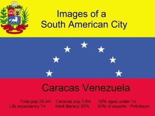 Images of a    South American City Caracas Venezuela Total pop 25.4m  Caracas pop 3.5m  30% aged under 14  Life expectancy 74  Adult literacy 93%  80% of exports - Petroleum 