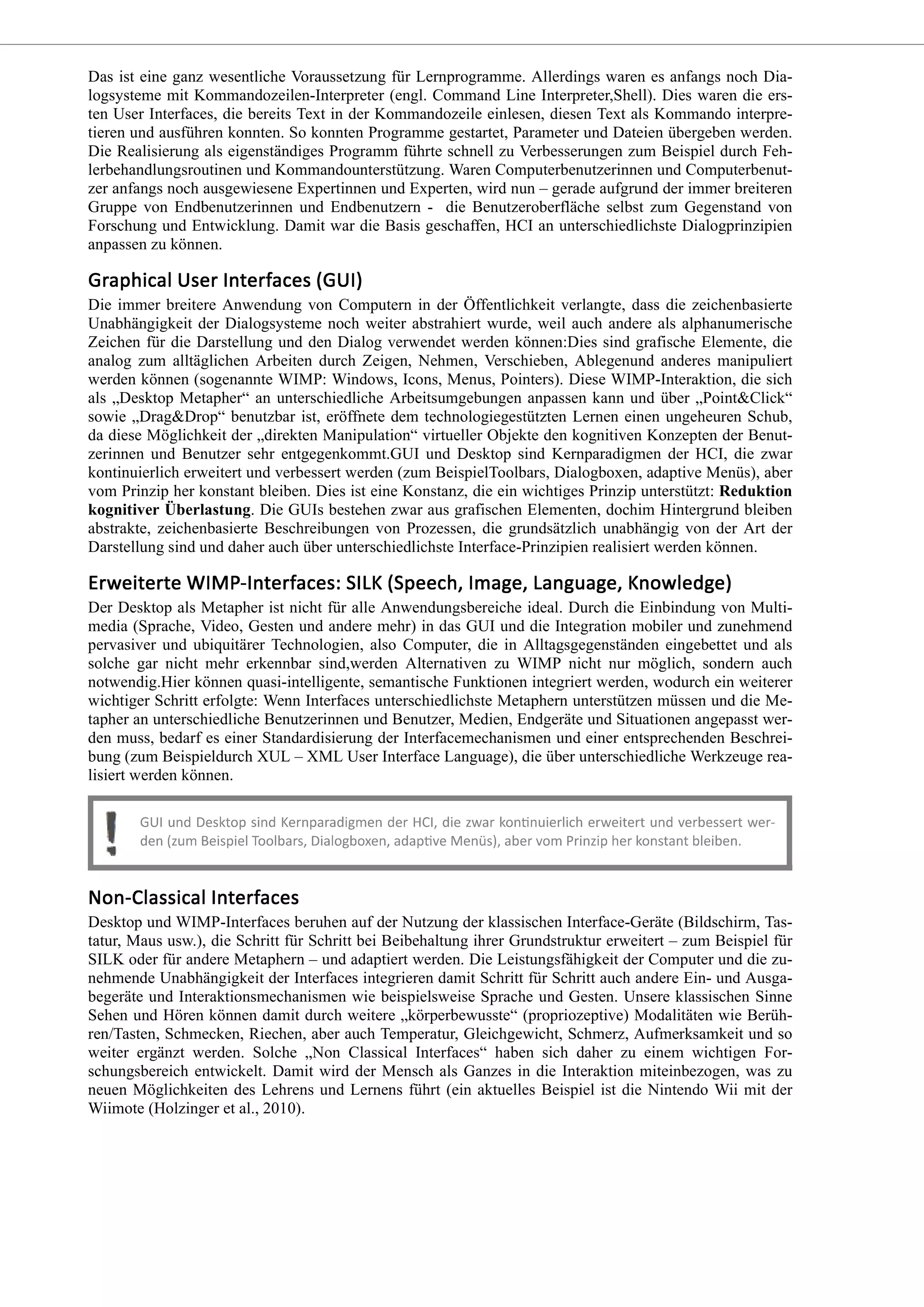 Das ist eine ganz wesentliche Voraussetzung für Lernprogramme. Allerdings waren es anfangs noch Dia-
logsysteme mit Kommandozeilen-Interpreter (engl. Command Line Interpreter,Shell). Dies waren die ers-
ten User Interfaces, die bereits Text in der Kommandozeile einlesen, diesen Text als Kommando interpre-
tieren und ausführen konnten. So konnten Programme gestartet, Parameter und Dateien übergeben werden.
Die Realisierung als eigenständiges Programm führte schnell zu Verbesserungen zum Beispiel durch Feh-
lerbehandlungsroutinen und Kommandounterstützung. Waren Computerbenutzerinnen und Computerbenut-
zer anfangs noch ausgewiesene Expertinnen und Experten, wird nun – gerade aufgrund der immer breiteren
Gruppe von Endbenutzerinnen und Endbenutzern - die Benutzeroberfläche selbst zum Gegenstand von
Forschung und Entwicklung. Damit war die Basis geschaffen, HCI an unterschiedlichste Dialogprinzipien
anpassen zu können.
Die immer breitere Anwendung von Computern in der Öffentlichkeit verlangte, dass die zeichenbasierte
Unabhängigkeit der Dialogsysteme noch weiter abstrahiert wurde, weil auch andere als alphanumerische
Zeichen für die Darstellung und den Dialog verwendet werden können:Dies sind grafische Elemente, die
analog zum alltäglichen Arbeiten durch Zeigen, Nehmen, Verschieben, Ablegenund anderes manipuliert
werden können (sogenannte WIMP: Windows, Icons, Menus, Pointers). Diese WIMP-Interaktion, die sich
als „Desktop Metapher“ an unterschiedliche Arbeitsumgebungen anpassen kann und über „Point&Click“
sowie „Drag&Drop“ benutzbar ist, eröffnete dem technologiegestützten Lernen einen ungeheuren Schub,
da diese Möglichkeit der „direkten Manipulation“ virtueller Objekte den kognitiven Konzepten der Benut-
zerinnen und Benutzer sehr entgegenkommt.GUI und Desktop sind Kernparadigmen der HCI, die zwar
kontinuierlich erweitert und verbessert werden (zum BeispielToolbars, Dialogboxen, adaptive Menüs), aber
vom Prinzip her konstant bleiben. Dies ist eine Konstanz, die ein wichtiges Prinzip unterstützt: Reduktion
kognitiver Überlastung. Die GUIs bestehen zwar aus grafischen Elementen, dochim Hintergrund bleiben
abstrakte, zeichenbasierte Beschreibungen von Prozessen, die grundsätzlich unabhängig von der Art der
Darstellung sind und daher auch über unterschiedlichste Interface-Prinzipien realisiert werden können.
Der Desktop als Metapher ist nicht für alle Anwendungsbereiche ideal. Durch die Einbindung von Multi-
media (Sprache, Video, Gesten und andere mehr) in das GUI und die Integration mobiler und zunehmend
pervasiver und ubiquitärer Technologien, also Computer, die in Alltagsgegenständen eingebettet und als
solche gar nicht mehr erkennbar sind,werden Alternativen zu WIMP nicht nur möglich, sondern auch
notwendig.Hier können quasi-intelligente, semantische Funktionen integriert werden, wodurch ein weiterer
wichtiger Schritt erfolgte: Wenn Interfaces unterschiedlichste Metaphern unterstützen müssen und die Me-
tapher an unterschiedliche Benutzerinnen und Benutzer, Medien, Endgeräte und Situationen angepasst wer-
den muss, bedarf es einer Standardisierung der Interfacemechanismen und einer entsprechenden Beschrei-
bung (zum Beispieldurch XUL – XML User Interface Language), die über unterschiedliche Werkzeuge rea-
lisiert werden können.
Desktop und WIMP-Interfaces beruhen auf der Nutzung der klassischen Interface-Geräte (Bildschirm, Tas-
tatur, Maus usw.), die Schritt für Schritt bei Beibehaltung ihrer Grundstruktur erweitert – zum Beispiel für
SILK oder für andere Metaphern – und adaptiert werden. Die Leistungsfähigkeit der Computer und die zu-
nehmende Unabhängigkeit der Interfaces integrieren damit Schritt für Schritt auch andere Ein- und Ausga-
begeräte und Interaktionsmechanismen wie beispielsweise Sprache und Gesten. Unsere klassischen Sinne
Sehen und Hören können damit durch weitere „körperbewusste“ (propriozeptive) Modalitäten wie Berüh-
ren/Tasten, Schmecken, Riechen, aber auch Temperatur, Gleichgewicht, Schmerz, Aufmerksamkeit und so
weiter ergänzt werden. Solche „Non Classical Interfaces“ haben sich daher zu einem wichtigen For-
schungsbereich entwickelt. Damit wird der Mensch als Ganzes in die Interaktion miteinbezogen, was zu
neuen Möglichkeiten des Lehrens und Lernens führt (ein aktuelles Beispiel ist die Nintendo Wii mit der
Wiimote (Holzinger et al., 2010).
 