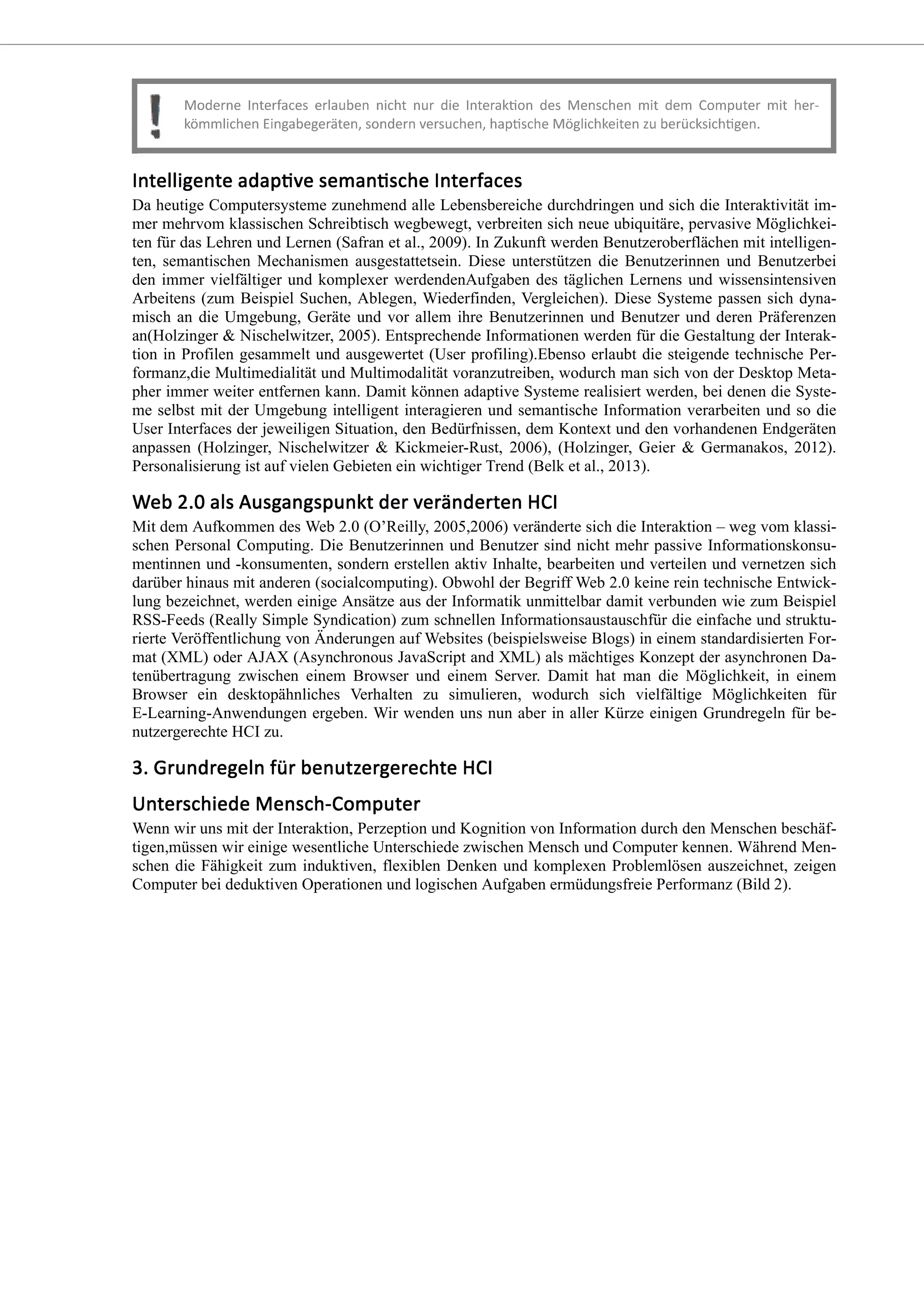 Da heutige Computersysteme zunehmend alle Lebensbereiche durchdringen und sich die Interaktivität im-
mer mehrvom klassischen Schreibtisch wegbewegt, verbreiten sich neue ubiquitäre, pervasive Möglichkei-
ten für das Lehren und Lernen (Safran et al., 2009). In Zukunft werden Benutzeroberflächen mit intelligen-
ten, semantischen Mechanismen ausgestattetsein. Diese unterstützen die Benutzerinnen und Benutzerbei
den immer vielfältiger und komplexer werdendenAufgaben des täglichen Lernens und wissensintensiven
Arbeitens (zum Beispiel Suchen, Ablegen, Wiederfinden, Vergleichen). Diese Systeme passen sich dyna-
misch an die Umgebung, Geräte und vor allem ihre Benutzerinnen und Benutzer und deren Präferenzen
an(Holzinger & Nischelwitzer, 2005). Entsprechende Informationen werden für die Gestaltung der Interak-
tion in Profilen gesammelt und ausgewertet (User profiling).Ebenso erlaubt die steigende technische Per-
formanz,die Multimedialität und Multimodalität voranzutreiben, wodurch man sich von der Desktop Meta-
pher immer weiter entfernen kann. Damit können adaptive Systeme realisiert werden, bei denen die Syste-
me selbst mit der Umgebung intelligent interagieren und semantische Information verarbeiten und so die
User Interfaces der jeweiligen Situation, den Bedürfnissen, dem Kontext und den vorhandenen Endgeräten
anpassen (Holzinger, Nischelwitzer & Kickmeier-Rust, 2006), (Holzinger, Geier & Germanakos, 2012).
Personalisierung ist auf vielen Gebieten ein wichtiger Trend (Belk et al., 2013).
Mit dem Aufkommen des Web 2.0 (O’Reilly, 2005,2006) veränderte sich die Interaktion – weg vom klassi-
schen Personal Computing. Die Benutzerinnen und Benutzer sind nicht mehr passive Informationskonsu-
mentinnen und -konsumenten, sondern erstellen aktiv Inhalte, bearbeiten und verteilen und vernetzen sich
darüber hinaus mit anderen (socialcomputing). Obwohl der Begriff Web 2.0 keine rein technische Entwick-
lung bezeichnet, werden einige Ansätze aus der Informatik unmittelbar damit verbunden wie zum Beispiel
RSS-Feeds (Really Simple Syndication) zum schnellen Informationsaustauschfür die einfache und struktu-
rierte Veröffentlichung von Änderungen auf Websites (beispielsweise Blogs) in einem standardisierten For-
mat (XML) oder AJAX (Asynchronous JavaScript and XML) als mächtiges Konzept der asynchronen Da-
tenübertragung zwischen einem Browser und einem Server. Damit hat man die Möglichkeit, in einem
Browser ein desktopähnliches Verhalten zu simulieren, wodurch sich vielfältige Möglichkeiten für
E-Learning-Anwendungen ergeben. Wir wenden uns nun aber in aller Kürze einigen Grundregeln für be-
nutzergerechte HCI zu.
Wenn wir uns mit der Interaktion, Perzeption und Kognition von Information durch den Menschen beschäf-
tigen,müssen wir einige wesentliche Unterschiede zwischen Mensch und Computer kennen. Während Men-
schen die Fähigkeit zum induktiven, flexiblen Denken und komplexen Problemlösen auszeichnet, zeigen
Computer bei deduktiven Operationen und logischen Aufgaben ermüdungsfreie Performanz (Bild 2).
 