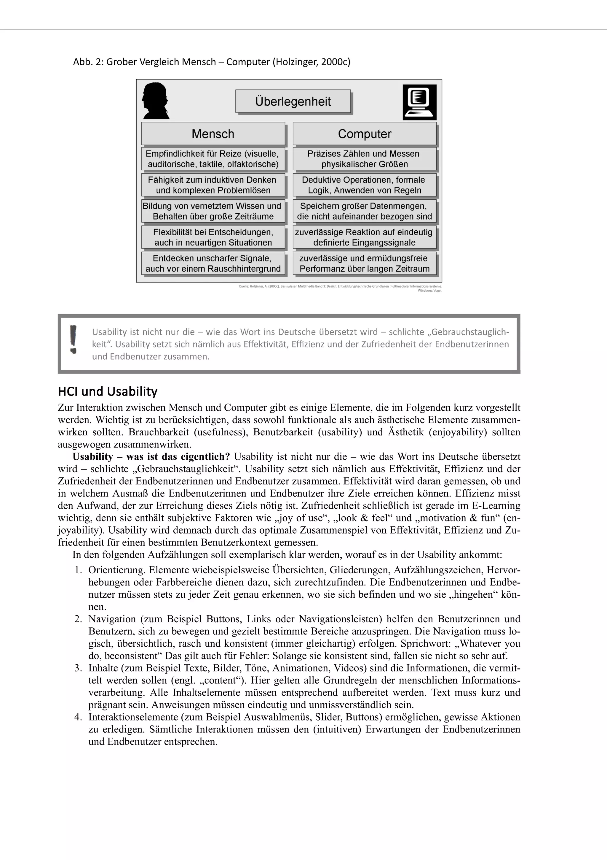 Zur Interaktion zwischen Mensch und Computer gibt es einige Elemente, die im Folgenden kurz vorgestellt
werden. Wichtig ist zu berücksichtigen, dass sowohl funktionale als auch ästhetische Elemente zusammen-
wirken sollten. Brauchbarkeit (usefulness), Benutzbarkeit (usability) und Ästhetik (enjoyability) sollten
ausgewogen zusammenwirken.
Usability – was ist das eigentlich? Usability ist nicht nur die – wie das Wort ins Deutsche übersetzt
wird – schlichte „Gebrauchstauglichkeit“. Usability setzt sich nämlich aus Effektivität, Effizienz und der
Zufriedenheit der Endbenutzerinnen und Endbenutzer zusammen. Effektivität wird daran gemessen, ob und
in welchem Ausmaß die Endbenutzerinnen und Endbenutzer ihre Ziele erreichen können. Effizienz misst
den Aufwand, der zur Erreichung dieses Ziels nötig ist. Zufriedenheit schließlich ist gerade im E-Learning
wichtig, denn sie enthält subjektive Faktoren wie „joy of use“, „look & feel“ und „motivation & fun“ (en-
joyability). Usability wird demnach durch das optimale Zusammenspiel von Effektivität, Effizienz und Zu-
friedenheit für einen bestimmten Benutzerkontext gemessen.
In den folgenden Aufzählungen soll exemplarisch klar werden, worauf es in der Usability ankommt:
Orientierung. Elemente wiebeispielsweise Übersichten, Gliederungen, Aufzählungszeichen, Hervor-
hebungen oder Farbbereiche dienen dazu, sich zurechtzufinden. Die Endbenutzerinnen und Endbe-
nutzer müssen stets zu jeder Zeit genau erkennen, wo sie sich befinden und wo sie „hingehen“ kön-
nen.
1.
Navigation (zum Beispiel Buttons, Links oder Navigationsleisten) helfen den Benutzerinnen und
Benutzern, sich zu bewegen und gezielt bestimmte Bereiche anzuspringen. Die Navigation muss lo-
gisch, übersichtlich, rasch und konsistent (immer gleichartig) erfolgen. Sprichwort: „Whatever you
do, beconsistent“ Das gilt auch für Fehler: Solange sie konsistent sind, fallen sie nicht so sehr auf.
2.
Inhalte (zum Beispiel Texte, Bilder, Töne, Animationen, Videos) sind die Informationen, die vermit-
telt werden sollen (engl. „content“). Hier gelten alle Grundregeln der menschlichen Informations-
verarbeitung. Alle Inhaltselemente müssen entsprechend aufbereitet werden. Text muss kurz und
prägnant sein. Anweisungen müssen eindeutig und unmissverständlich sein.
3.
Interaktionselemente (zum Beispiel Auswahlmenüs, Slider, Buttons) ermöglichen, gewisse Aktionen
zu erledigen. Sämtliche Interaktionen müssen den (intuitiven) Erwartungen der Endbenutzerinnen
und Endbenutzer entsprechen.
4.
 