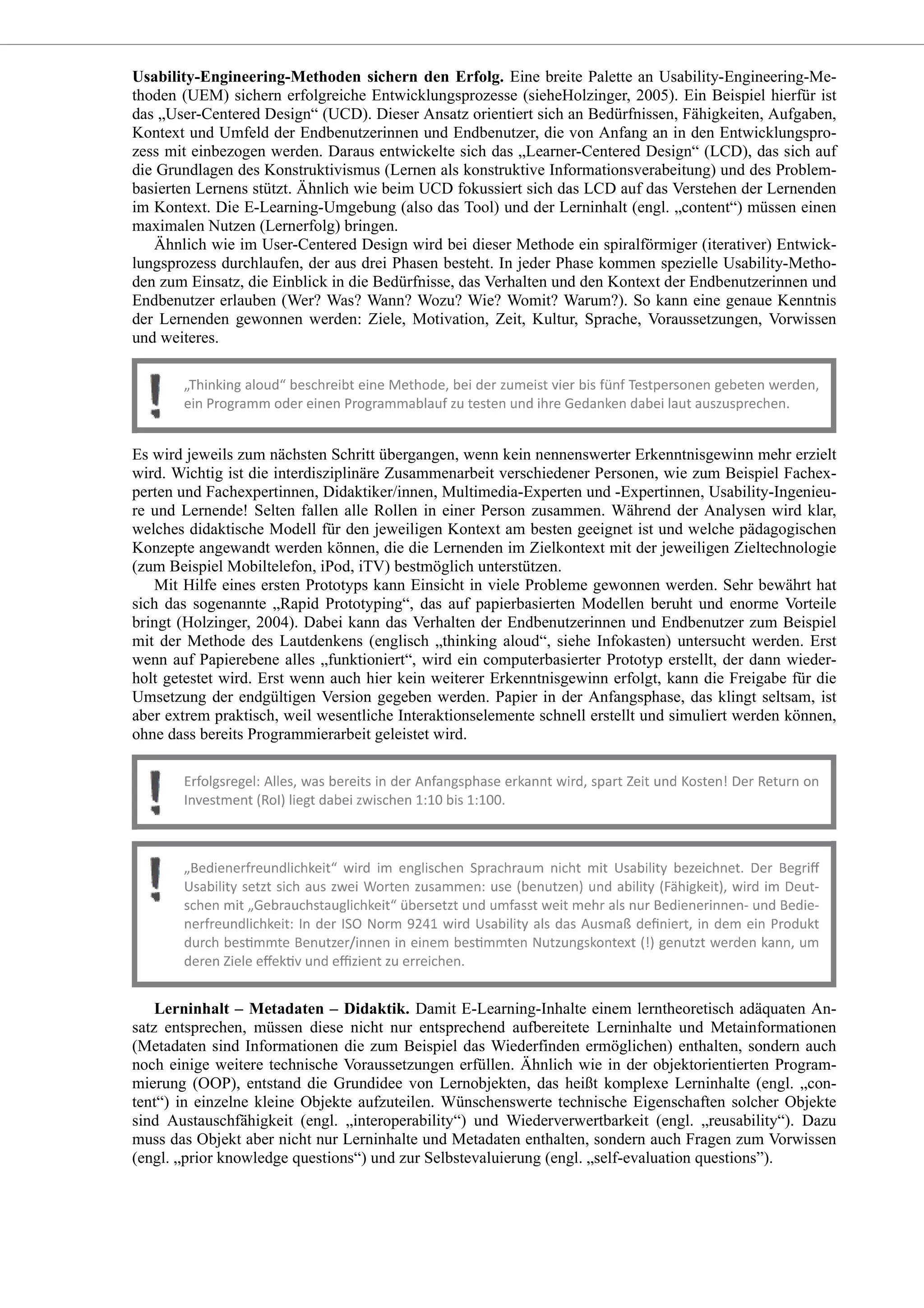 Usability-Engineering-Methoden sichern den Erfolg. Eine breite Palette an Usability-Engineering-Me-
thoden (UEM) sichern erfolgreiche Entwicklungsprozesse (sieheHolzinger, 2005). Ein Beispiel hierfür ist
das „User-Centered Design“ (UCD). Dieser Ansatz orientiert sich an Bedürfnissen, Fähigkeiten, Aufgaben,
Kontext und Umfeld der Endbenutzerinnen und Endbenutzer, die von Anfang an in den Entwicklungspro-
zess mit einbezogen werden. Daraus entwickelte sich das „Learner-Centered Design“ (LCD), das sich auf
die Grundlagen des Konstruktivismus (Lernen als konstruktive Informationsverabeitung) und des Problem-
basierten Lernens stützt. Ähnlich wie beim UCD fokussiert sich das LCD auf das Verstehen der Lernenden
im Kontext. Die E-Learning-Umgebung (also das Tool) und der Lerninhalt (engl. „content“) müssen einen
maximalen Nutzen (Lernerfolg) bringen.
Ähnlich wie im User-Centered Design wird bei dieser Methode ein spiralförmiger (iterativer) Entwick-
lungsprozess durchlaufen, der aus drei Phasen besteht. In jeder Phase kommen spezielle Usability-Metho-
den zum Einsatz, die Einblick in die Bedürfnisse, das Verhalten und den Kontext der Endbenutzerinnen und
Endbenutzer erlauben (Wer? Was? Wann? Wozu? Wie? Womit? Warum?). So kann eine genaue Kenntnis
der Lernenden gewonnen werden: Ziele, Motivation, Zeit, Kultur, Sprache, Voraussetzungen, Vorwissen
und weiteres.
Es wird jeweils zum nächsten Schritt übergangen, wenn kein nennenswerter Erkenntnisgewinn mehr erzielt
wird. Wichtig ist die interdisziplinäre Zusammenarbeit verschiedener Personen, wie zum Beispiel Fachex-
perten und Fachexpertinnen, Didaktiker/innen, Multimedia-Experten und -Expertinnen, Usability-Ingenieu-
re und Lernende! Selten fallen alle Rollen in einer Person zusammen. Während der Analysen wird klar,
welches didaktische Modell für den jeweiligen Kontext am besten geeignet ist und welche pädagogischen
Konzepte angewandt werden können, die die Lernenden im Zielkontext mit der jeweiligen Zieltechnologie
(zum Beispiel Mobiltelefon, iPod, iTV) bestmöglich unterstützen.
Mit Hilfe eines ersten Prototyps kann Einsicht in viele Probleme gewonnen werden. Sehr bewährt hat
sich das sogenannte „Rapid Prototyping“, das auf papierbasierten Modellen beruht und enorme Vorteile
bringt (Holzinger, 2004). Dabei kann das Verhalten der Endbenutzerinnen und Endbenutzer zum Beispiel
mit der Methode des Lautdenkens (englisch „thinking aloud“, siehe Infokasten) untersucht werden. Erst
wenn auf Papierebene alles „funktioniert“, wird ein computerbasierter Prototyp erstellt, der dann wieder-
holt getestet wird. Erst wenn auch hier kein weiterer Erkenntnisgewinn erfolgt, kann die Freigabe für die
Umsetzung der endgültigen Version gegeben werden. Papier in der Anfangsphase, das klingt seltsam, ist
aber extrem praktisch, weil wesentliche Interaktionselemente schnell erstellt und simuliert werden können,
ohne dass bereits Programmierarbeit geleistet wird.
Lerninhalt – Metadaten – Didaktik. Damit E-Learning-Inhalte einem lerntheoretisch adäquaten An-
satz entsprechen, müssen diese nicht nur entsprechend aufbereitete Lerninhalte und Metainformationen
(Metadaten sind Informationen die zum Beispiel das Wiederfinden ermöglichen) enthalten, sondern auch
noch einige weitere technische Voraussetzungen erfüllen. Ähnlich wie in der objektorientierten Program-
mierung (OOP), entstand die Grundidee von Lernobjekten, das heißt komplexe Lerninhalte (engl. „con-
tent“) in einzelne kleine Objekte aufzuteilen. Wünschenswerte technische Eigenschaften solcher Objekte
sind Austauschfähigkeit (engl. „interoperability“) und Wiederverwertbarkeit (engl. „reusability“). Dazu
muss das Objekt aber nicht nur Lerninhalte und Metadaten enthalten, sondern auch Fragen zum Vorwissen
(engl. „prior knowledge questions“) und zur Selbstevaluierung (engl. „self-evaluation questions”).
 