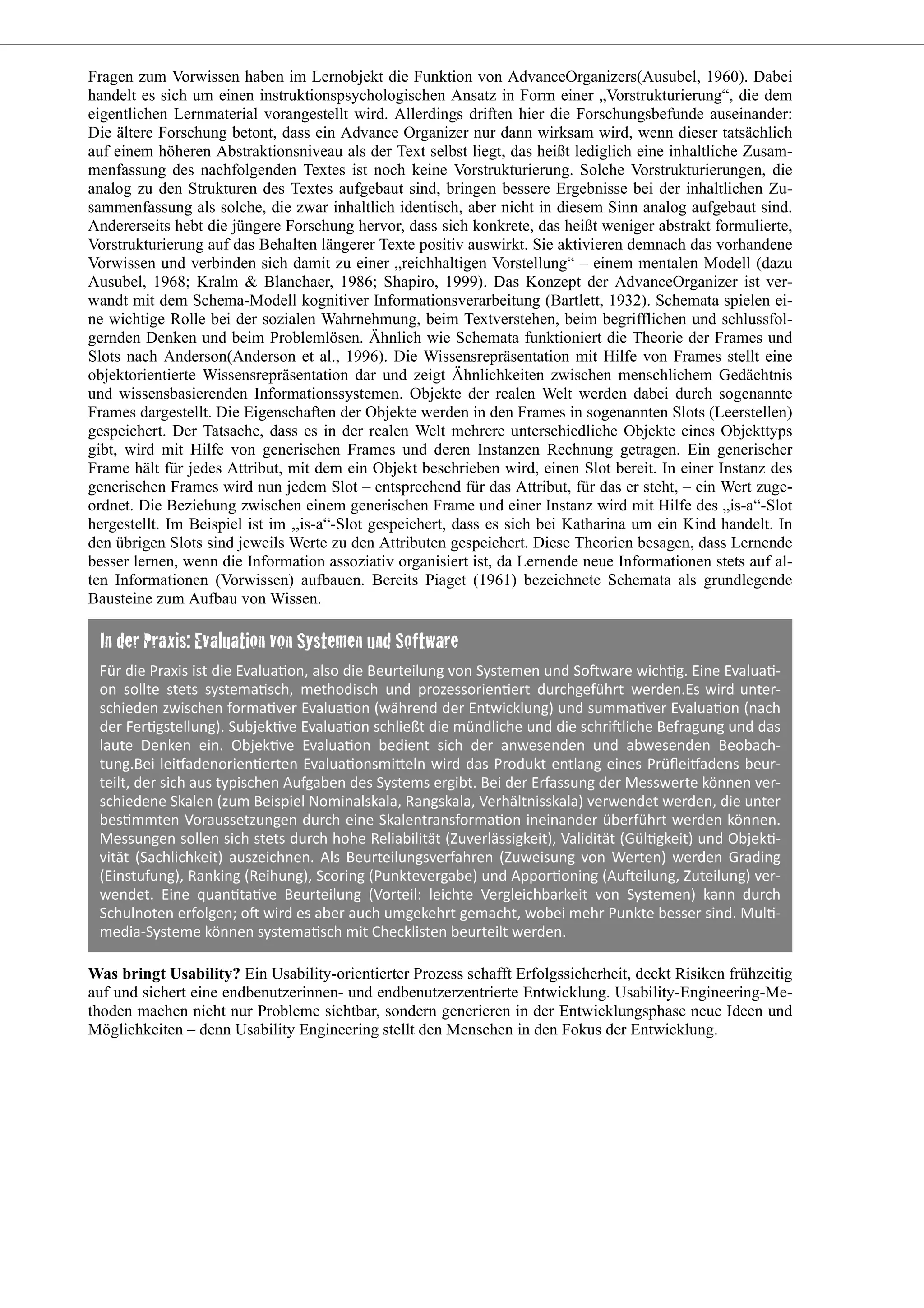 Fragen zum Vorwissen haben im Lernobjekt die Funktion von AdvanceOrganizers(Ausubel, 1960). Dabei
handelt es sich um einen instruktionspsychologischen Ansatz in Form einer „Vorstrukturierung“, die dem
eigentlichen Lernmaterial vorangestellt wird. Allerdings driften hier die Forschungsbefunde auseinander:
Die ältere Forschung betont, dass ein Advance Organizer nur dann wirksam wird, wenn dieser tatsächlich
auf einem höheren Abstraktionsniveau als der Text selbst liegt, das heißt lediglich eine inhaltliche Zusam-
menfassung des nachfolgenden Textes ist noch keine Vorstrukturierung. Solche Vorstrukturierungen, die
analog zu den Strukturen des Textes aufgebaut sind, bringen bessere Ergebnisse bei der inhaltlichen Zu-
sammenfassung als solche, die zwar inhaltlich identisch, aber nicht in diesem Sinn analog aufgebaut sind.
Andererseits hebt die jüngere Forschung hervor, dass sich konkrete, das heißt weniger abstrakt formulierte,
Vorstrukturierung auf das Behalten längerer Texte positiv auswirkt. Sie aktivieren demnach das vorhandene
Vorwissen und verbinden sich damit zu einer „reichhaltigen Vorstellung“ – einem mentalen Modell (dazu
Ausubel, 1968; Kralm & Blanchaer, 1986; Shapiro, 1999). Das Konzept der AdvanceOrganizer ist ver-
wandt mit dem Schema-Modell kognitiver Informationsverarbeitung (Bartlett, 1932). Schemata spielen ei-
ne wichtige Rolle bei der sozialen Wahrnehmung, beim Textverstehen, beim begrifflichen und schlussfol-
gernden Denken und beim Problemlösen. Ähnlich wie Schemata funktioniert die Theorie der Frames und
Slots nach Anderson(Anderson et al., 1996). Die Wissensrepräsentation mit Hilfe von Frames stellt eine
objektorientierte Wissensrepräsentation dar und zeigt Ähnlichkeiten zwischen menschlichem Gedächtnis
und wissensbasierenden Informationssystemen. Objekte der realen Welt werden dabei durch sogenannte
Frames dargestellt. Die Eigenschaften der Objekte werden in den Frames in sogenannten Slots (Leerstellen)
gespeichert. Der Tatsache, dass es in der realen Welt mehrere unterschiedliche Objekte eines Objekttyps
gibt, wird mit Hilfe von generischen Frames und deren Instanzen Rechnung getragen. Ein generischer
Frame hält für jedes Attribut, mit dem ein Objekt beschrieben wird, einen Slot bereit. In einer Instanz des
generischen Frames wird nun jedem Slot – entsprechend für das Attribut, für das er steht, – ein Wert zuge-
ordnet. Die Beziehung zwischen einem generischen Frame und einer Instanz wird mit Hilfe des „is-a“-Slot
hergestellt. Im Beispiel ist im ,,is-a“-Slot gespeichert, dass es sich bei Katharina um ein Kind handelt. In
den übrigen Slots sind jeweils Werte zu den Attributen gespeichert. Diese Theorien besagen, dass Lernende
besser lernen, wenn die Information assoziativ organisiert ist, da Lernende neue Informationen stets auf al-
ten Informationen (Vorwissen) aufbauen. Bereits Piaget (1961) bezeichnete Schemata als grundlegende
Bausteine zum Aufbau von Wissen.
Was bringt Usability? Ein Usability-orientierter Prozess schafft Erfolgssicherheit, deckt Risiken frühzeitig
auf und sichert eine endbenutzerinnen- und endbenutzerzentrierte Entwicklung. Usability-Engineering-Me-
thoden machen nicht nur Probleme sichtbar, sondern generieren in der Entwicklungsphase neue Ideen und
Möglichkeiten – denn Usability Engineering stellt den Menschen in den Fokus der Entwicklung.
 