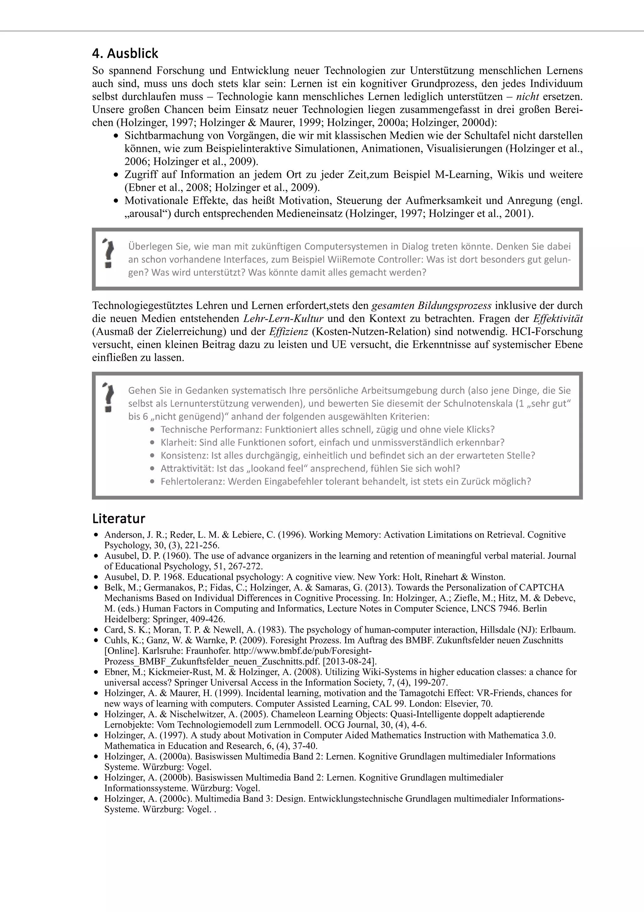 So spannend Forschung und Entwicklung neuer Technologien zur Unterstützung menschlichen Lernens
auch sind, muss uns doch stets klar sein: Lernen ist ein kognitiver Grundprozess, den jedes Individuum
selbst durchlaufen muss – Technologie kann menschliches Lernen lediglich unterstützen – nicht ersetzen.
Unsere großen Chancen beim Einsatz neuer Technologien liegen zusammengefasst in drei großen Berei-
chen (Holzinger, 1997; Holzinger & Maurer, 1999; Holzinger, 2000a; Holzinger, 2000d):
Sichtbarmachung von Vorgängen, die wir mit klassischen Medien wie der Schultafel nicht darstellen
können, wie zum Beispielinteraktive Simulationen, Animationen, Visualisierungen (Holzinger et al.,
2006; Holzinger et al., 2009).
Zugriff auf Information an jedem Ort zu jeder Zeit,zum Beispiel M-Learning, Wikis und weitere
(Ebner et al., 2008; Holzinger et al., 2009).
Motivationale Effekte, das heißt Motivation, Steuerung der Aufmerksamkeit und Anregung (engl.
„arousal“) durch entsprechenden Medieneinsatz (Holzinger, 1997; Holzinger et al., 2001).
Technologiegestütztes Lehren und Lernen erfordert,stets den gesamten Bildungsprozess inklusive der durch
die neuen Medien entstehenden Lehr-Lern-Kultur und den Kontext zu betrachten. Fragen der Effektivität
(Ausmaß der Zielerreichung) und der Effizienz (Kosten-Nutzen-Relation) sind notwendig. HCI-Forschung
versucht, einen kleinen Beitrag dazu zu leisten und UE versucht, die Erkenntnisse auf systemischer Ebene
einfließen zu lassen.
Anderson, J. R.; Reder, L. M. & Lebiere, C. (1996). Working Memory: Activation Limitations on Retrieval. Cognitive
Psychology, 30, (3), 221-256.
Ausubel, D. P. (1960). The use of advance organizers in the learning and retention of meaningful verbal material. Journal
of Educational Psychology, 51, 267-272.
Ausubel, D. P. 1968. Educational psychology: A cognitive view. New York: Holt, Rinehart & Winston.
Belk, M.; Germanakos, P.; Fidas, C.; Holzinger, A. & Samaras, G. (2013). Towards the Personalization of CAPTCHA
Mechanisms Based on Individual Differences in Cognitive Processing. In: Holzinger, A.; Ziefle, M.; Hitz, M. & Debevc,
M. (eds.) Human Factors in Computing and Informatics, Lecture Notes in Computer Science, LNCS 7946. Berlin
Heidelberg: Springer, 409-426.
Card, S. K.; Moran, T. P. & Newell, A. (1983). The psychology of human-computer interaction, Hillsdale (NJ): Erlbaum.
Cuhls, K.; Ganz, W. & Warnke, P. (2009). Foresight Prozess. Im Auftrag des BMBF. Zukunftsfelder neuen Zuschnitts
[Online]. Karlsruhe: Fraunhofer. http://www.bmbf.de/pub/Foresight-
Prozess_BMBF_Zukunftsfelder_neuen_Zuschnitts.pdf. [2013-08-24].
Ebner, M.; Kickmeier-Rust, M. & Holzinger, A. (2008). Utilizing Wiki-Systems in higher education classes: a chance for
universal access? Springer Universal Access in the Information Society, 7, (4), 199-207.
Holzinger, A. & Maurer, H. (1999). Incidental learning, motivation and the Tamagotchi Effect: VR-Friends, chances for
new ways of learning with computers. Computer Assisted Learning, CAL 99. London: Elsevier, 70.
Holzinger, A. & Nischelwitzer, A. (2005). Chameleon Learning Objects: Quasi-Intelligente doppelt adaptierende
Lernobjekte: Vom Technologiemodell zum Lernmodell. OCG Journal, 30, (4), 4-6.
Holzinger, A. (1997). A study about Motivation in Computer Aided Mathematics Instruction with Mathematica 3.0.
Mathematica in Education and Research, 6, (4), 37-40.
Holzinger, A. (2000a). Basiswissen Multimedia Band 2: Lernen. Kognitive Grundlagen multimedialer Informations
Systeme. Würzburg: Vogel.
Holzinger, A. (2000b). Basiswissen Multimedia Band 2: Lernen. Kognitive Grundlagen multimedialer
Informationssysteme. Würzburg: Vogel.
Holzinger, A. (2000c). Multimedia Band 3: Design. Entwicklungstechnische Grundlagen multimedialer Informations-
Systeme. Würzburg: Vogel. .
 