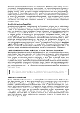 Das ist eine ganz wesentliche Voraussetzung für Lernprogramme. Allerdings waren es anfangs noch Dia-
logsysteme mit Kommandozeilen-Interpreter (engl. Command Line Interpreter,Shell). Dies waren die ers-
ten User Interfaces, die bereits Text in der Kommandozeile einlesen, diesen Text als Kommando interpre-
tieren und ausführen konnten. So konnten Programme gestartet, Parameter und Dateien übergeben werden.
Die Realisierung als eigenständiges Programm führte schnell zu Verbesserungen zum Beispiel durch Feh-
lerbehandlungsroutinen und Kommandounterstützung. Waren Computerbenutzerinnen und Computerbenut-
zer anfangs noch ausgewiesene Expertinnen und Experten, wird nun – gerade aufgrund der immer breiteren
Gruppe von Endbenutzerinnen und Endbenutzern - die Benutzeroberfläche selbst zum Gegenstand von
Forschung und Entwicklung. Damit war die Basis geschaffen, HCI an unterschiedlichste Dialogprinzipien
anpassen zu können.
Die immer breitere Anwendung von Computern in der Öffentlichkeit verlangte, dass die zeichenbasierte
Unabhängigkeit der Dialogsysteme noch weiter abstrahiert wurde, weil auch andere als alphanumerische
Zeichen für die Darstellung und den Dialog verwendet werden können:Dies sind grafische Elemente, die
analog zum alltäglichen Arbeiten durch Zeigen, Nehmen, Verschieben, Ablegenund anderes manipuliert
werden können (sogenannte WIMP: Windows, Icons, Menus, Pointers). Diese WIMP-Interaktion, die sich
als „Desktop Metapher“ an unterschiedliche Arbeitsumgebungen anpassen kann und über „Point&Click“
sowie „Drag&Drop“ benutzbar ist, eröffnete dem technologiegestützten Lernen einen ungeheuren Schub,
da diese Möglichkeit der „direkten Manipulation“ virtueller Objekte den kognitiven Konzepten der Benut-
zerinnen und Benutzer sehr entgegenkommt.GUI und Desktop sind Kernparadigmen der HCI, die zwar
kontinuierlich erweitert und verbessert werden (zum BeispielToolbars, Dialogboxen, adaptive Menüs), aber
vom Prinzip her konstant bleiben. Dies ist eine Konstanz, die ein wichtiges Prinzip unterstützt: Reduktion
kognitiver Überlastung. Die GUIs bestehen zwar aus grafischen Elementen, dochim Hintergrund bleiben
abstrakte, zeichenbasierte Beschreibungen von Prozessen, die grundsätzlich unabhängig von der Art der
Darstellung sind und daher auch über unterschiedlichste Interface-Prinzipien realisiert werden können.
Der Desktop als Metapher ist nicht für alle Anwendungsbereiche ideal. Durch die Einbindung von Multi-
media (Sprache, Video, Gesten und andere mehr) in das GUI und die Integration mobiler und zunehmend
pervasiver und ubiquitärer Technologien, also Computer, die in Alltagsgegenständen eingebettet und als
solche gar nicht mehr erkennbar sind,werden Alternativen zu WIMP nicht nur möglich, sondern auch
notwendig.Hier können quasi-intelligente, semantische Funktionen integriert werden, wodurch ein weiterer
wichtiger Schritt erfolgte: Wenn Interfaces unterschiedlichste Metaphern unterstützen müssen und die Me-
tapher an unterschiedliche Benutzerinnen und Benutzer, Medien, Endgeräte und Situationen angepasst wer-
den muss, bedarf es einer Standardisierung der Interfacemechanismen und einer entsprechenden Beschrei-
bung (zum Beispieldurch XUL – XML User Interface Language), die über unterschiedliche Werkzeuge rea-
lisiert werden können.
Desktop und WIMP-Interfaces beruhen auf der Nutzung der klassischen Interface-Geräte (Bildschirm, Tas-
tatur, Maus usw.), die Schritt für Schritt bei Beibehaltung ihrer Grundstruktur erweitert – zum Beispiel für
SILK oder für andere Metaphern – und adaptiert werden. Die Leistungsfähigkeit der Computer und die zu-
nehmende Unabhängigkeit der Interfaces integrieren damit Schritt für Schritt auch andere Ein- und Ausga-
begeräte und Interaktionsmechanismen wie beispielsweise Sprache und Gesten. Unsere klassischen Sinne
Sehen und Hören können damit durch weitere „körperbewusste“ (propriozeptive) Modalitäten wie Berüh-
ren/Tasten, Schmecken, Riechen, aber auch Temperatur, Gleichgewicht, Schmerz, Aufmerksamkeit und so
weiter ergänzt werden. Solche „Non Classical Interfaces“ haben sich daher zu einem wichtigen For-
schungsbereich entwickelt. Damit wird der Mensch als Ganzes in die Interaktion miteinbezogen, was zu
neuen Möglichkeiten des Lehrens und Lernens führt (ein aktuelles Beispiel ist die Nintendo Wii mit der
Wiimote (Holzinger et al., 2010).
 