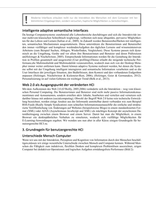 Da heutige Computersysteme zunehmend alle Lebensbereiche durchdringen und sich die Interaktivität im-
mer mehrvom klassischen Schreibtisch wegbewegt, verbreiten sich neue ubiquitäre, pervasive Möglichkei-
ten für das Lehren und Lernen (Safran et al., 2009). In Zukunft werden Benutzeroberflächen mit intelligen-
ten, semantischen Mechanismen ausgestattetsein. Diese unterstützen die Benutzerinnen und Benutzerbei
den immer vielfältiger und komplexer werdendenAufgaben des täglichen Lernens und wissensintensiven
Arbeitens (zum Beispiel Suchen, Ablegen, Wiederfinden, Vergleichen). Diese Systeme passen sich dyna-
misch an die Umgebung, Geräte und vor allem ihre Benutzerinnen und Benutzer und deren Präferenzen
an(Holzinger & Nischelwitzer, 2005). Entsprechende Informationen werden für die Gestaltung der Interak-
tion in Profilen gesammelt und ausgewertet (User profiling).Ebenso erlaubt die steigende technische Per-
formanz,die Multimedialität und Multimodalität voranzutreiben, wodurch man sich von der Desktop Meta-
pher immer weiter entfernen kann. Damit können adaptive Systeme realisiert werden, bei denen die Syste-
me selbst mit der Umgebung intelligent interagieren und semantische Information verarbeiten und so die
User Interfaces der jeweiligen Situation, den Bedürfnissen, dem Kontext und den vorhandenen Endgeräten
anpassen (Holzinger, Nischelwitzer & Kickmeier-Rust, 2006), (Holzinger, Geier & Germanakos, 2012).
Personalisierung ist auf vielen Gebieten ein wichtiger Trend (Belk et al., 2013).
Mit dem Aufkommen des Web 2.0 (O’Reilly, 2005,2006) veränderte sich die Interaktion – weg vom klassi-
schen Personal Computing. Die Benutzerinnen und Benutzer sind nicht mehr passive Informationskonsu-
mentinnen und -konsumenten, sondern erstellen aktiv Inhalte, bearbeiten und verteilen und vernetzen sich
darüber hinaus mit anderen (socialcomputing). Obwohl der Begriff Web 2.0 keine rein technische Entwick-
lung bezeichnet, werden einige Ansätze aus der Informatik unmittelbar damit verbunden wie zum Beispiel
RSS-Feeds (Really Simple Syndication) zum schnellen Informationsaustauschfür die einfache und struktu-
rierte Veröffentlichung von Änderungen auf Websites (beispielsweise Blogs) in einem standardisierten For-
mat (XML) oder AJAX (Asynchronous JavaScript and XML) als mächtiges Konzept der asynchronen Da-
tenübertragung zwischen einem Browser und einem Server. Damit hat man die Möglichkeit, in einem
Browser ein desktopähnliches Verhalten zu simulieren, wodurch sich vielfältige Möglichkeiten für
E-Learning-Anwendungen ergeben. Wir wenden uns nun aber in aller Kürze einigen Grundregeln für be-
nutzergerechte HCI zu.
Wenn wir uns mit der Interaktion, Perzeption und Kognition von Information durch den Menschen beschäf-
tigen,müssen wir einige wesentliche Unterschiede zwischen Mensch und Computer kennen. Während Men-
schen die Fähigkeit zum induktiven, flexiblen Denken und komplexen Problemlösen auszeichnet, zeigen
Computer bei deduktiven Operationen und logischen Aufgaben ermüdungsfreie Performanz (Bild 2).
 