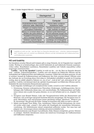 Zur Interaktion zwischen Mensch und Computer gibt es einige Elemente, die im Folgenden kurz vorgestellt
werden. Wichtig ist zu berücksichtigen, dass sowohl funktionale als auch ästhetische Elemente zusammen-
wirken sollten. Brauchbarkeit (usefulness), Benutzbarkeit (usability) und Ästhetik (enjoyability) sollten
ausgewogen zusammenwirken.
Usability – was ist das eigentlich? Usability ist nicht nur die – wie das Wort ins Deutsche übersetzt
wird – schlichte „Gebrauchstauglichkeit“. Usability setzt sich nämlich aus Effektivität, Effizienz und der
Zufriedenheit der Endbenutzerinnen und Endbenutzer zusammen. Effektivität wird daran gemessen, ob und
in welchem Ausmaß die Endbenutzerinnen und Endbenutzer ihre Ziele erreichen können. Effizienz misst
den Aufwand, der zur Erreichung dieses Ziels nötig ist. Zufriedenheit schließlich ist gerade im E-Learning
wichtig, denn sie enthält subjektive Faktoren wie „joy of use“, „look & feel“ und „motivation & fun“ (en-
joyability). Usability wird demnach durch das optimale Zusammenspiel von Effektivität, Effizienz und Zu-
friedenheit für einen bestimmten Benutzerkontext gemessen.
In den folgenden Aufzählungen soll exemplarisch klar werden, worauf es in der Usability ankommt:
Orientierung. Elemente wiebeispielsweise Übersichten, Gliederungen, Aufzählungszeichen, Hervor-
hebungen oder Farbbereiche dienen dazu, sich zurechtzufinden. Die Endbenutzerinnen und Endbe-
nutzer müssen stets zu jeder Zeit genau erkennen, wo sie sich befinden und wo sie „hingehen“ kön-
nen.
1.
Navigation (zum Beispiel Buttons, Links oder Navigationsleisten) helfen den Benutzerinnen und
Benutzern, sich zu bewegen und gezielt bestimmte Bereiche anzuspringen. Die Navigation muss lo-
gisch, übersichtlich, rasch und konsistent (immer gleichartig) erfolgen. Sprichwort: „Whatever you
do, beconsistent“ Das gilt auch für Fehler: Solange sie konsistent sind, fallen sie nicht so sehr auf.
2.
Inhalte (zum Beispiel Texte, Bilder, Töne, Animationen, Videos) sind die Informationen, die vermit-
telt werden sollen (engl. „content“). Hier gelten alle Grundregeln der menschlichen Informations-
verarbeitung. Alle Inhaltselemente müssen entsprechend aufbereitet werden. Text muss kurz und
prägnant sein. Anweisungen müssen eindeutig und unmissverständlich sein.
3.
Interaktionselemente (zum Beispiel Auswahlmenüs, Slider, Buttons) ermöglichen, gewisse Aktionen
zu erledigen. Sämtliche Interaktionen müssen den (intuitiven) Erwartungen der Endbenutzerinnen
und Endbenutzer entsprechen.
4.
 
