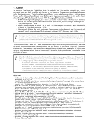 So spannend Forschung und Entwicklung neuer Technologien zur Unterstützung menschlichen Lernens
auch sind, muss uns doch stets klar sein: Lernen ist ein kognitiver Grundprozess, den jedes Individuum
selbst durchlaufen muss – Technologie kann menschliches Lernen lediglich unterstützen – nicht ersetzen.
Unsere großen Chancen beim Einsatz neuer Technologien liegen zusammengefasst in drei großen Berei-
chen (Holzinger, 1997; Holzinger & Maurer, 1999; Holzinger, 2000a; Holzinger, 2000d):
Sichtbarmachung von Vorgängen, die wir mit klassischen Medien wie der Schultafel nicht darstellen
können, wie zum Beispielinteraktive Simulationen, Animationen, Visualisierungen (Holzinger et al.,
2006; Holzinger et al., 2009).
Zugriff auf Information an jedem Ort zu jeder Zeit,zum Beispiel M-Learning, Wikis und weitere
(Ebner et al., 2008; Holzinger et al., 2009).
Motivationale Effekte, das heißt Motivation, Steuerung der Aufmerksamkeit und Anregung (engl.
„arousal“) durch entsprechenden Medieneinsatz (Holzinger, 1997; Holzinger et al., 2001).
Technologiegestütztes Lehren und Lernen erfordert,stets den gesamten Bildungsprozess inklusive der durch
die neuen Medien entstehenden Lehr-Lern-Kultur und den Kontext zu betrachten. Fragen der Effektivität
(Ausmaß der Zielerreichung) und der Effizienz (Kosten-Nutzen-Relation) sind notwendig. HCI-Forschung
versucht, einen kleinen Beitrag dazu zu leisten und UE versucht, die Erkenntnisse auf systemischer Ebene
einfließen zu lassen.
Anderson, J. R.; Reder, L. M. & Lebiere, C. (1996). Working Memory: Activation Limitations on Retrieval. Cognitive
Psychology, 30, (3), 221-256.
Ausubel, D. P. (1960). The use of advance organizers in the learning and retention of meaningful verbal material. Journal
of Educational Psychology, 51, 267-272.
Ausubel, D. P. 1968. Educational psychology: A cognitive view. New York: Holt, Rinehart & Winston.
Belk, M.; Germanakos, P.; Fidas, C.; Holzinger, A. & Samaras, G. (2013). Towards the Personalization of CAPTCHA
Mechanisms Based on Individual Differences in Cognitive Processing. In: Holzinger, A.; Ziefle, M.; Hitz, M. & Debevc,
M. (eds.) Human Factors in Computing and Informatics, Lecture Notes in Computer Science, LNCS 7946. Berlin
Heidelberg: Springer, 409-426.
Card, S. K.; Moran, T. P. & Newell, A. (1983). The psychology of human-computer interaction, Hillsdale (NJ): Erlbaum.
Cuhls, K.; Ganz, W. & Warnke, P. (2009). Foresight Prozess. Im Auftrag des BMBF. Zukunftsfelder neuen Zuschnitts
[Online]. Karlsruhe: Fraunhofer. http://www.bmbf.de/pub/Foresight-
Prozess_BMBF_Zukunftsfelder_neuen_Zuschnitts.pdf. [2013-08-24].
Ebner, M.; Kickmeier-Rust, M. & Holzinger, A. (2008). Utilizing Wiki-Systems in higher education classes: a chance for
universal access? Springer Universal Access in the Information Society, 7, (4), 199-207.
Holzinger, A. & Maurer, H. (1999). Incidental learning, motivation and the Tamagotchi Effect: VR-Friends, chances for
new ways of learning with computers. Computer Assisted Learning, CAL 99. London: Elsevier, 70.
Holzinger, A. & Nischelwitzer, A. (2005). Chameleon Learning Objects: Quasi-Intelligente doppelt adaptierende
Lernobjekte: Vom Technologiemodell zum Lernmodell. OCG Journal, 30, (4), 4-6.
Holzinger, A. (1997). A study about Motivation in Computer Aided Mathematics Instruction with Mathematica 3.0.
Mathematica in Education and Research, 6, (4), 37-40.
Holzinger, A. (2000a). Basiswissen Multimedia Band 2: Lernen. Kognitive Grundlagen multimedialer Informations
Systeme. Würzburg: Vogel.
Holzinger, A. (2000b). Basiswissen Multimedia Band 2: Lernen. Kognitive Grundlagen multimedialer
Informationssysteme. Würzburg: Vogel.
Holzinger, A. (2000c). Multimedia Band 3: Design. Entwicklungstechnische Grundlagen multimedialer Informations-
Systeme. Würzburg: Vogel. .
 