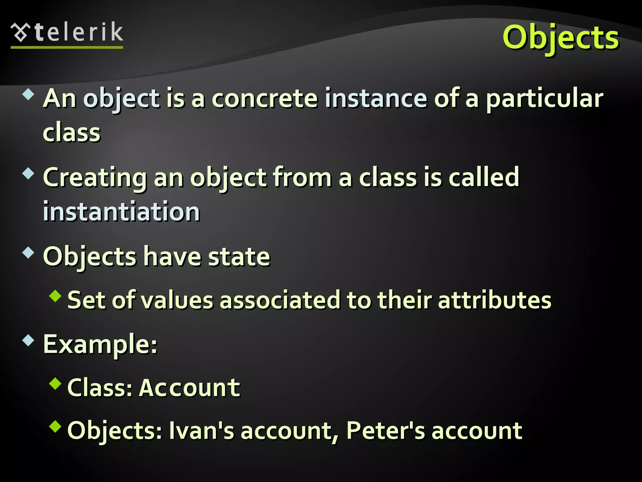 ObjectsObjects
 AnAn objectobject is a concreteis a concrete instanceinstance of a particularof a particular
classclass
 Creating an object from a class is calledCreating an object from a class is called
instantiationinstantiation
 Objects have stateObjects have state
Set of values associated to their attributesSet of values associated to their attributes
 Example:Example:
Class:Class: AccountAccount
Objects: Ivan's account, Peter's accountObjects: Ivan's account, Peter's account
 