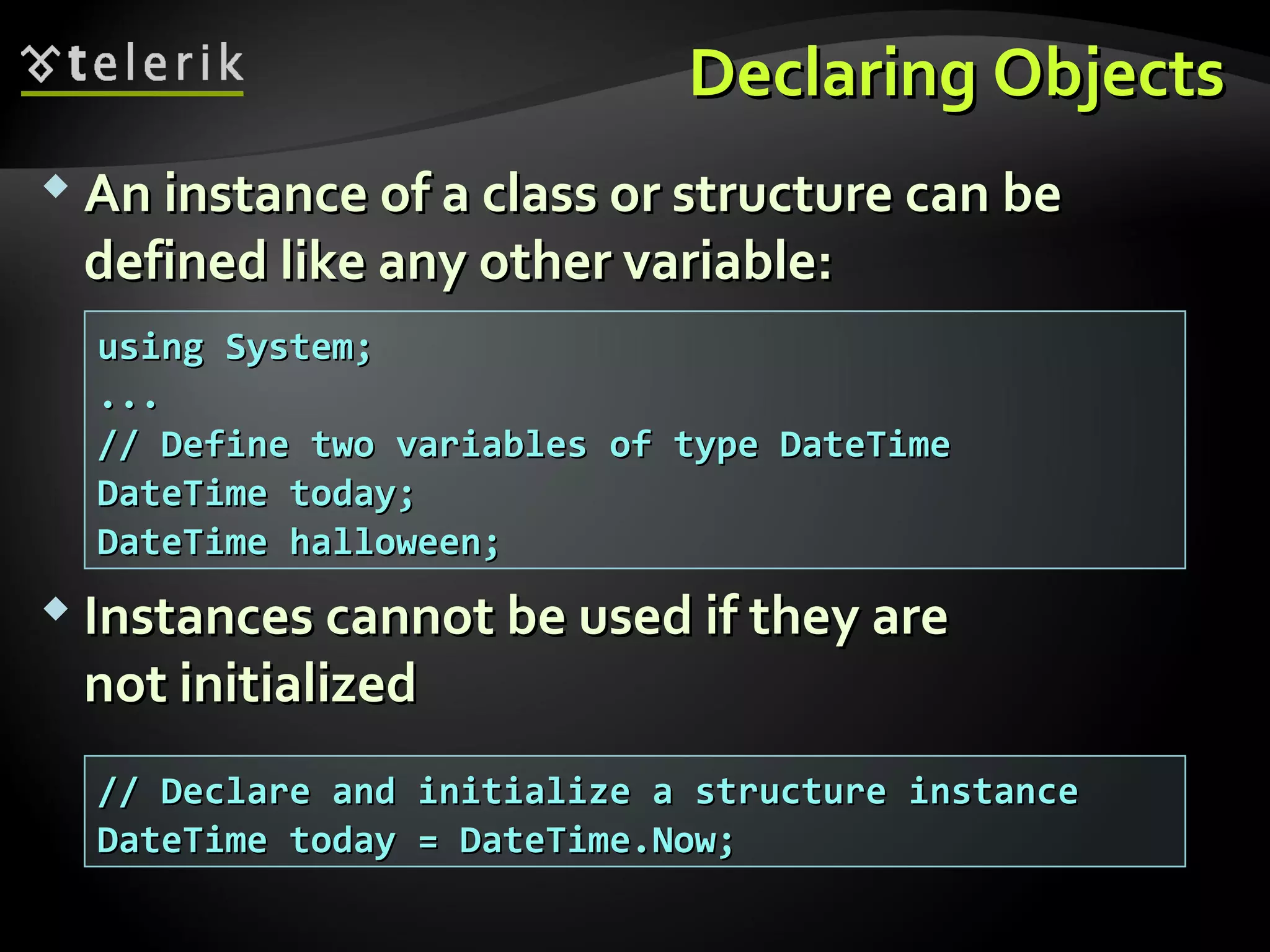 Declaring ObjectsDeclaring Objects
 An instance of a class or structure can beAn instance of a class or structure can be
defined like any other variable:defined like any other variable:
 Instances cannot be used if they areInstances cannot be used if they are
not initializednot initialized
using System;using System;
......
// Define two variables of type DateTime// Define two variables of type DateTime
DateTime today;DateTime today;
DateTime halloween;DateTime halloween;
// Declare and initialize a structure instance// Declare and initialize a structure instance
DateTime today = DateTime.Now;DateTime today = DateTime.Now;
 
