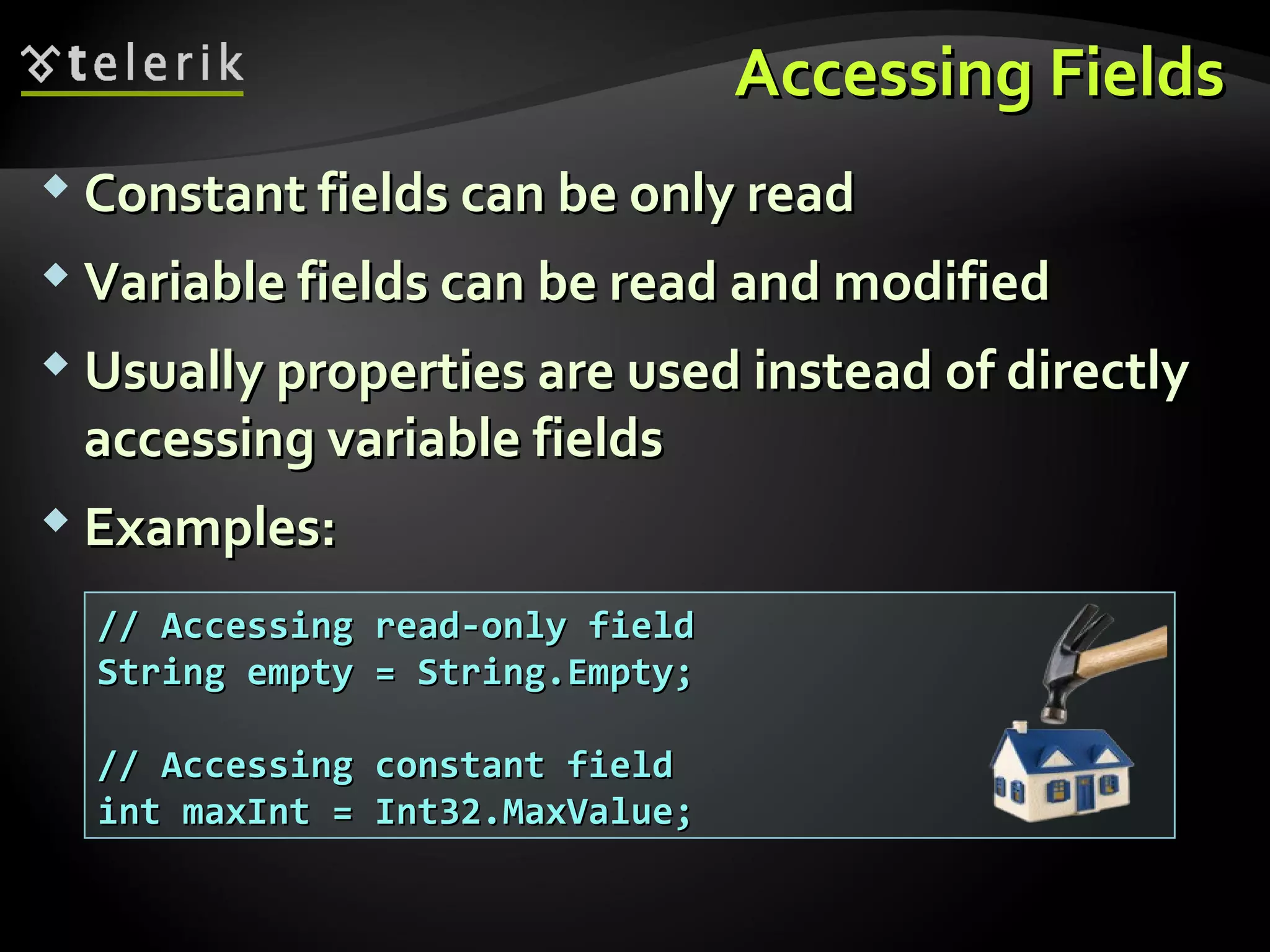 Accessing FieldsAccessing Fields
 Constant fields can be only readConstant fields can be only read
 Variable fields can be read and modifiedVariable fields can be read and modified
 Usually properties are used instead of directlyUsually properties are used instead of directly
accessing variable fieldsaccessing variable fields
 Examples:Examples:
// Accessing read-only field// Accessing read-only field
String empty = String.Empty;String empty = String.Empty;
// Accessing constant field// Accessing constant field
int maxInt = Int32.MaxValue;int maxInt = Int32.MaxValue;
 