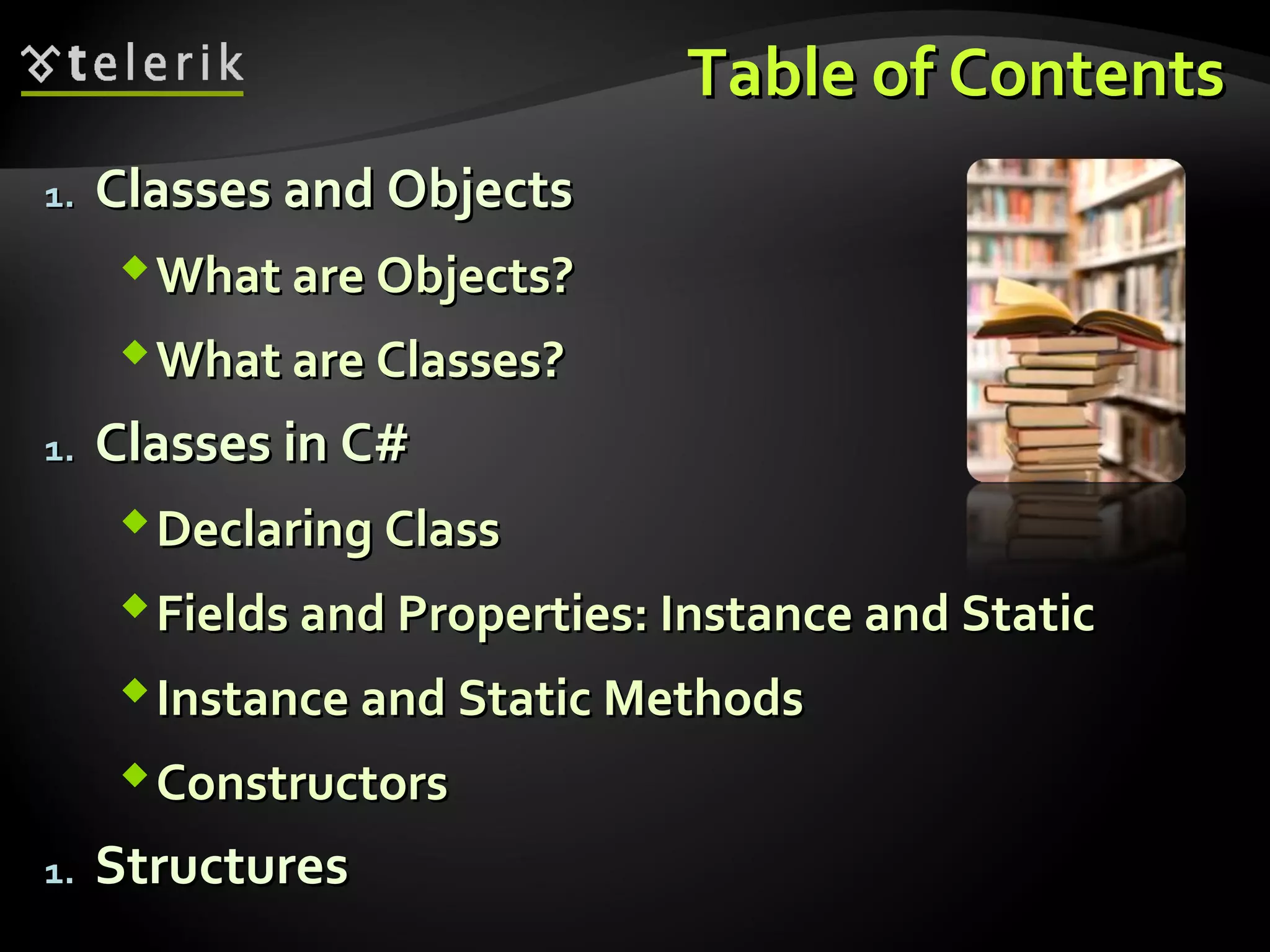 Table of ContentsTable of Contents
1.1. Classes and ObjectsClasses and Objects
What are Objects?What are Objects?
What are Classes?What are Classes?
1.1. Classes in C#Classes in C#
Declaring ClassDeclaring Class
Fields and Properties: Instance and StaticFields and Properties: Instance and Static
Instance and Static MethodsInstance and Static Methods
ConstructorsConstructors
1.1. StructuresStructures
 