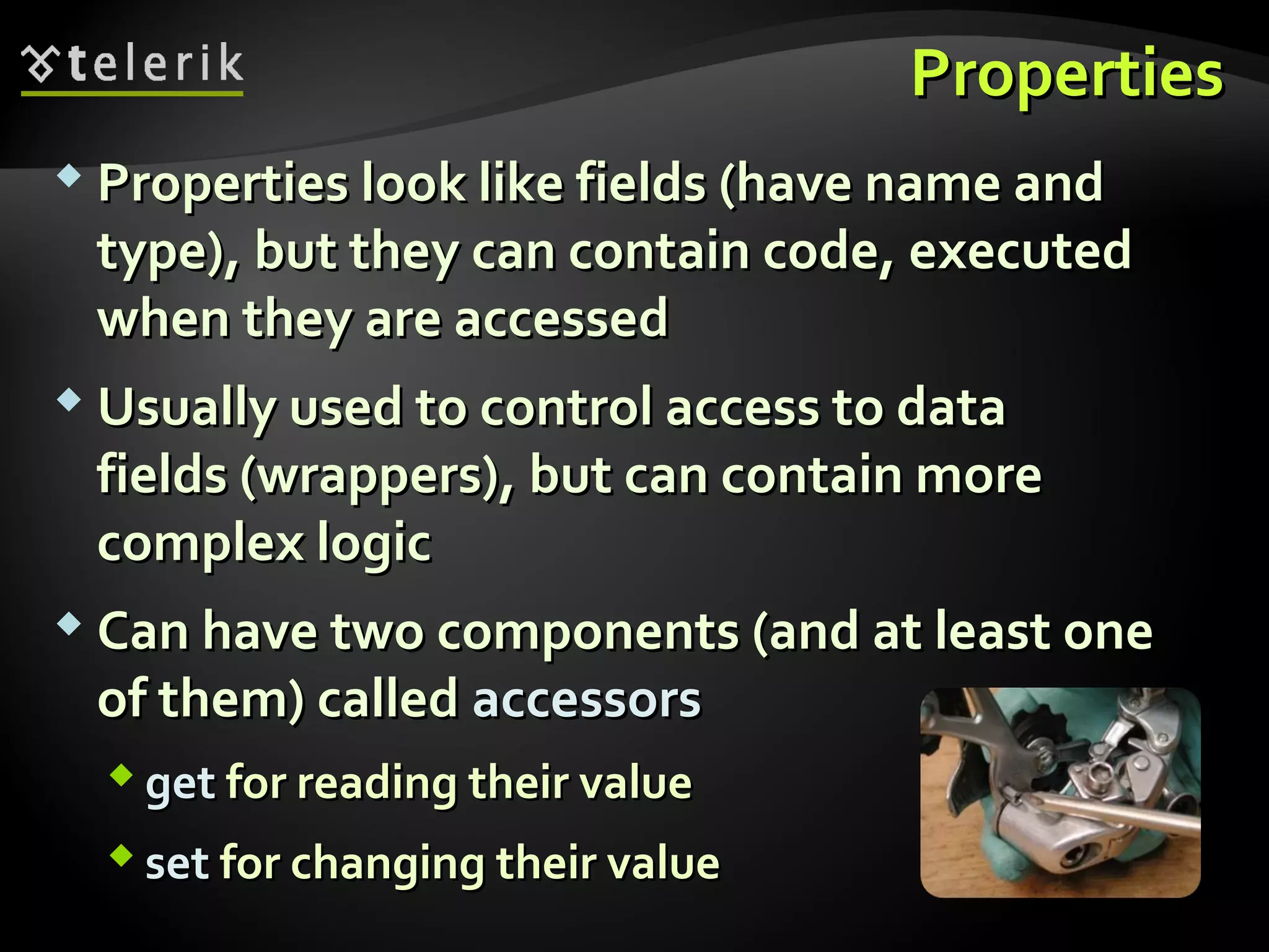 PropertiesProperties
 Properties look like fields (have name andProperties look like fields (have name and
type), but they can contain code, executedtype), but they can contain code, executed
when they are accessedwhen they are accessed
 Usually used to control access to dataUsually used to control access to data
fields (wrappers), but can contain morefields (wrappers), but can contain more
complex logiccomplex logic
 Can have two components (and at least oneCan have two components (and at least one
of them) calledof them) called accessorsaccessors
 getget for reading their valuefor reading their value
 setset for changing their valuefor changing their value
 