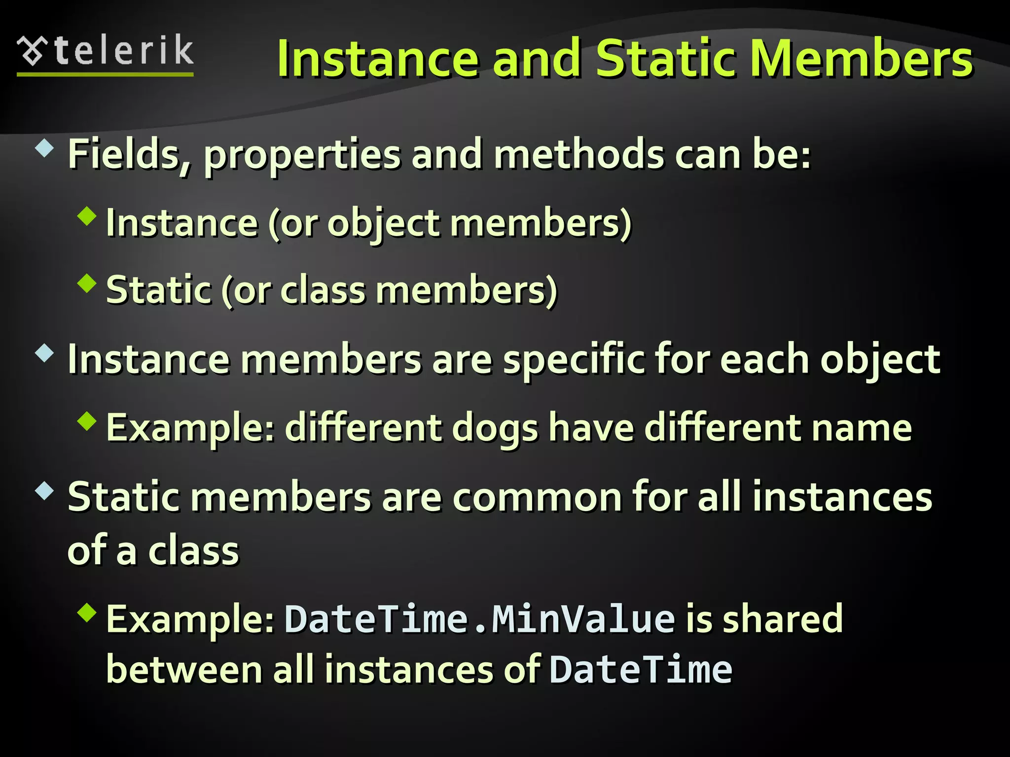 Instance and Static MembersInstance and Static Members
 Fields, properties and methods can be:Fields, properties and methods can be:
Instance (or object members)Instance (or object members)
Static (or class members)Static (or class members)
 Instance members are specific for each objectInstance members are specific for each object
Example: different dogs have different nameExample: different dogs have different name
 Static members are common for all instancesStatic members are common for all instances
of a classof a class
Example:Example: DateTime.MinValueDateTime.MinValue is sharedis shared
between all instances ofbetween all instances of DateTimeDateTime
 