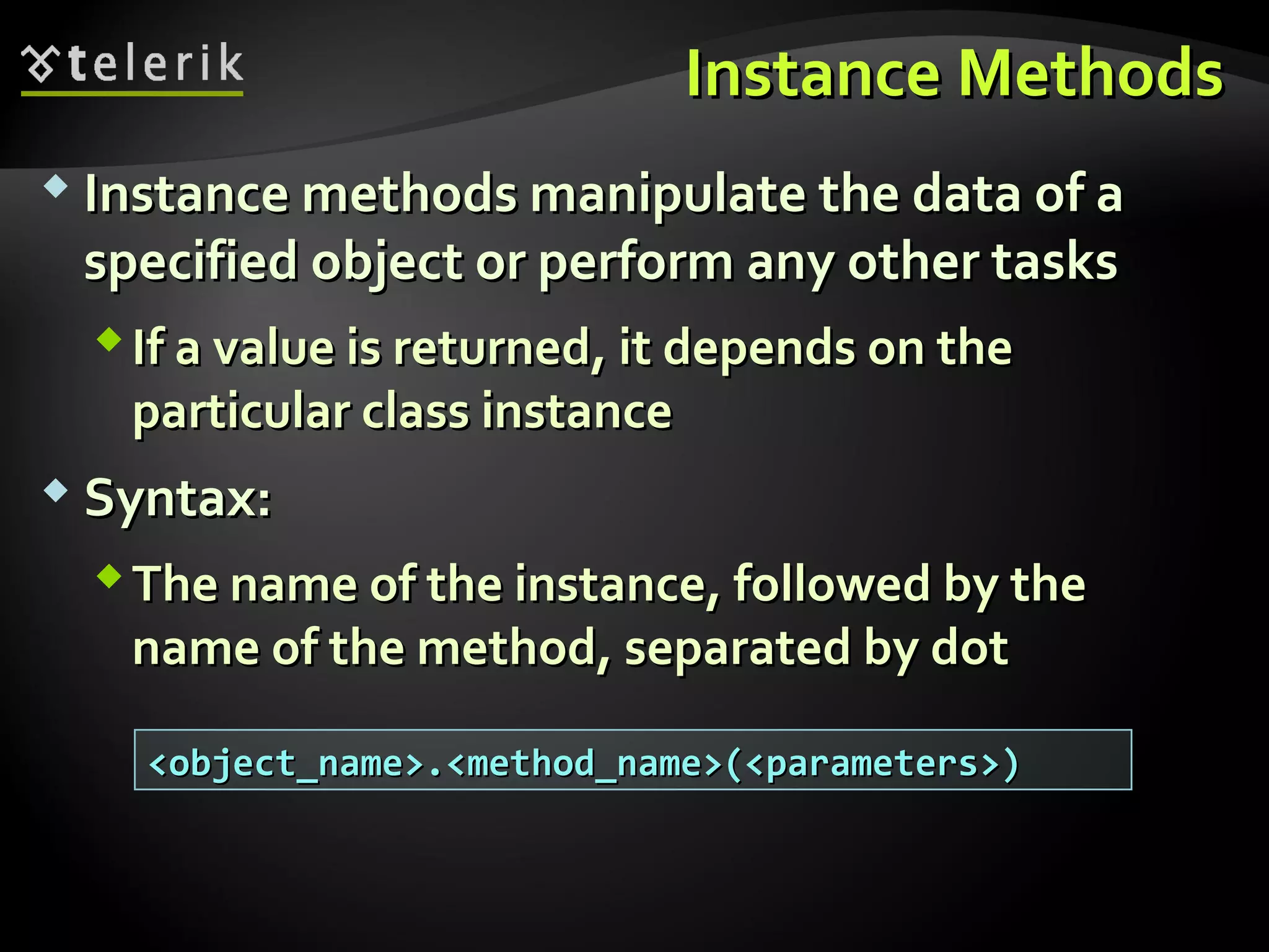 Instance MethodsInstance Methods
 Instance methods manipulate the data of aInstance methods manipulate the data of a
specified object or perform any other tasksspecified object or perform any other tasks
If a value is returned, it depends on theIf a value is returned, it depends on the
particular class instanceparticular class instance
 Syntax:Syntax:
The name of the instance, followed by theThe name of the instance, followed by the
name of the method, separated by dotname of the method, separated by dot
<object_name>.<method_name>(<parameters>)<object_name>.<method_name>(<parameters>)
 