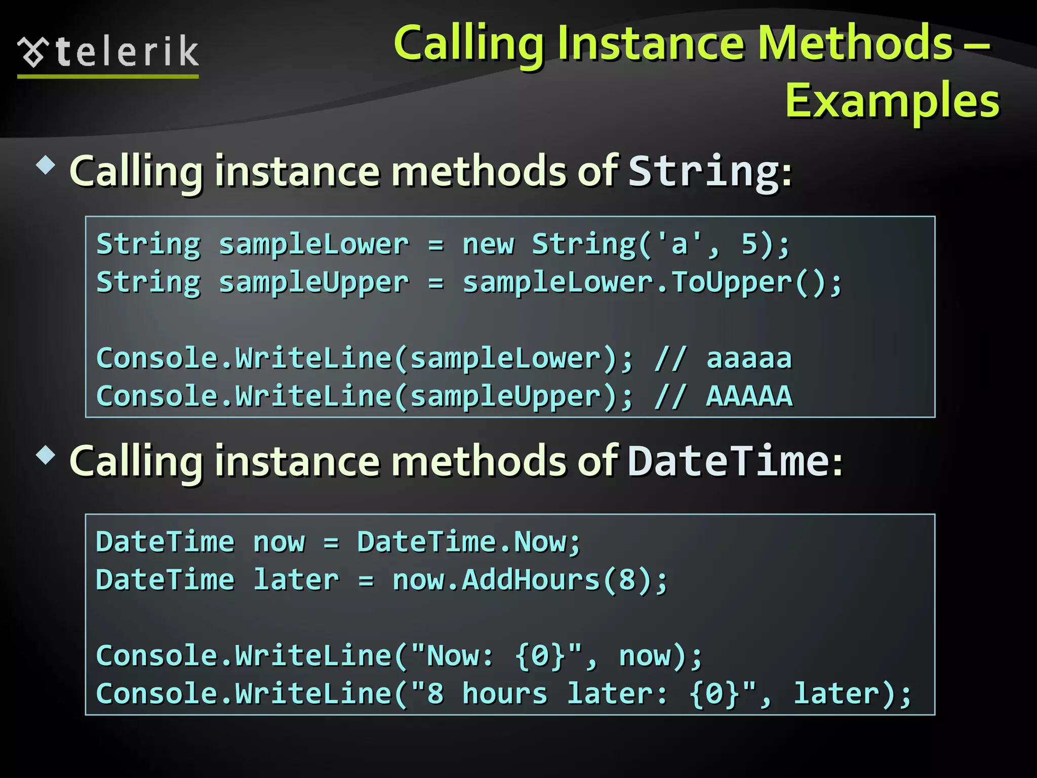 Calling Instance Methods –Calling Instance Methods –
ExamplesExamples
 Calling instance methods ofCalling instance methods of StringString::
 Calling instance methods ofCalling instance methods of DateTimeDateTime::
String sampleLower = new String('a', 5);String sampleLower = new String('a', 5);
String sampleUpper = sampleLower.ToUpper();String sampleUpper = sampleLower.ToUpper();
Console.WriteLine(sampleLower); // aaaaaConsole.WriteLine(sampleLower); // aaaaa
Console.WriteLine(sampleUpper); // AAAAAConsole.WriteLine(sampleUpper); // AAAAA
DateTime now = DateTime.Now;DateTime now = DateTime.Now;
DateTime later = now.AddHours(8);DateTime later = now.AddHours(8);
Console.WriteLine("Now: {0}", now);Console.WriteLine("Now: {0}", now);
Console.WriteLine("8 hours later: {0}", later);Console.WriteLine("8 hours later: {0}", later);
 