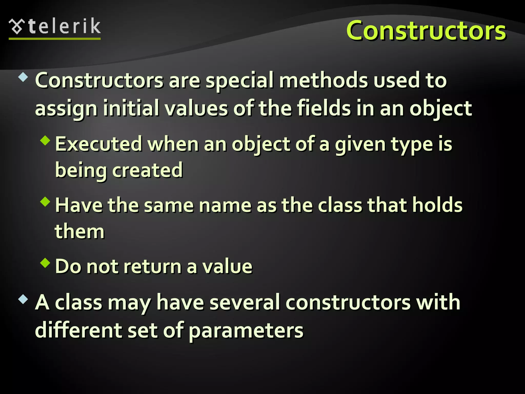 ConstructorsConstructors
 Constructors are special methods used toConstructors are special methods used to
assign initial values of the fields in an objectassign initial values of the fields in an object
Executed when an object of a given type isExecuted when an object of a given type is
being createdbeing created
Have the same name as the class that holdsHave the same name as the class that holds
themthem
Do not return a valueDo not return a value
 A class may have several constructors withA class may have several constructors with
different set of parametersdifferent set of parameters
 