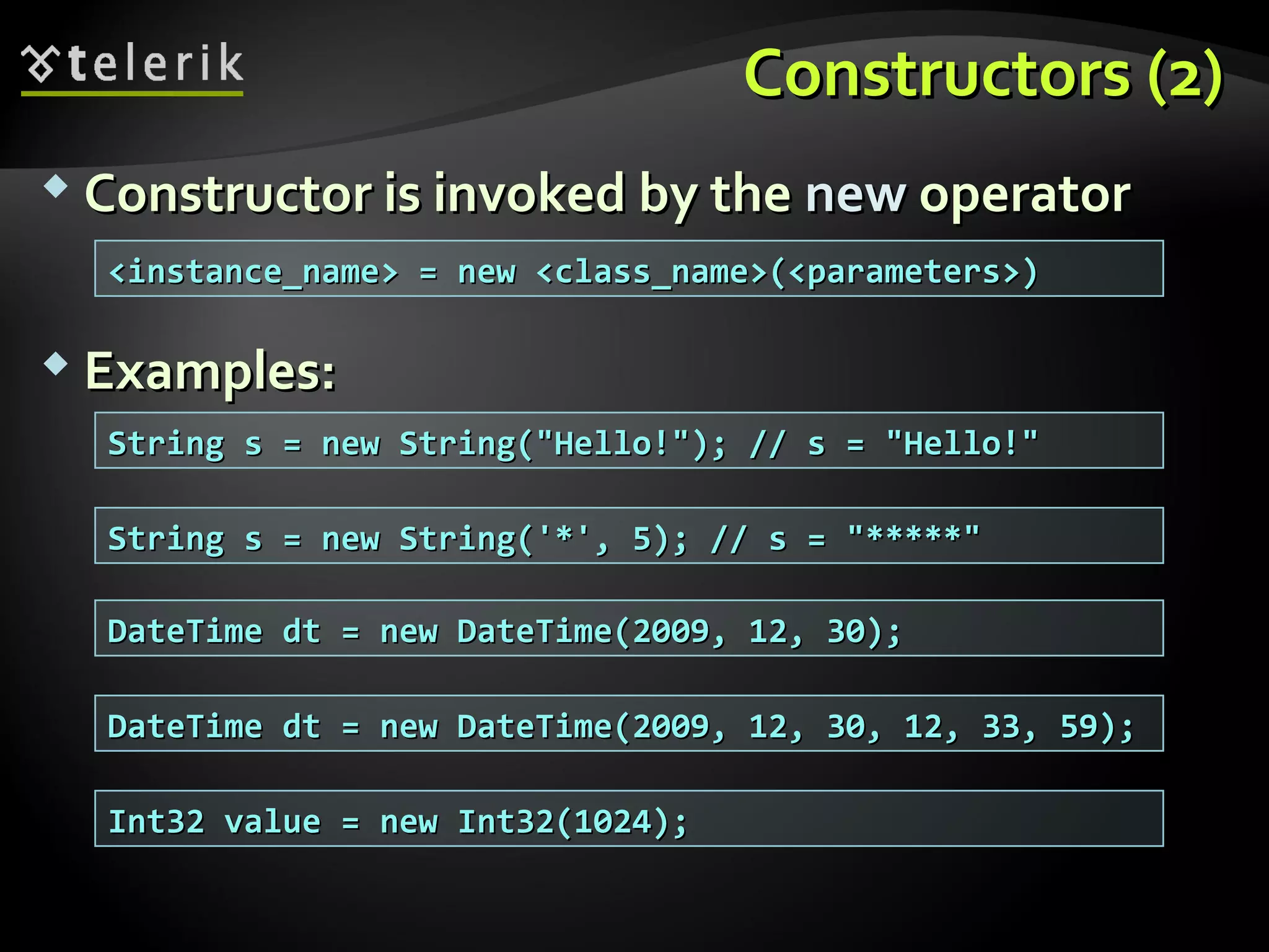 Constructors (2)Constructors (2)
 Constructor is invoked by theConstructor is invoked by the newnew operatoroperator
 Examples:Examples:
String s = new String("Hello!"); // s = "Hello!"String s = new String("Hello!"); // s = "Hello!"
<instance_name> = new <class_name>(<parameters>)<instance_name> = new <class_name>(<parameters>)
String s = new String('*', 5); // s = "*****"String s = new String('*', 5); // s = "*****"
DateTime dt = new DateTime(2009, 12, 30);DateTime dt = new DateTime(2009, 12, 30);
DateTime dt = new DateTime(2009, 12, 30, 12, 33, 59);DateTime dt = new DateTime(2009, 12, 30, 12, 33, 59);
Int32 value = new Int32(1024);Int32 value = new Int32(1024);
 