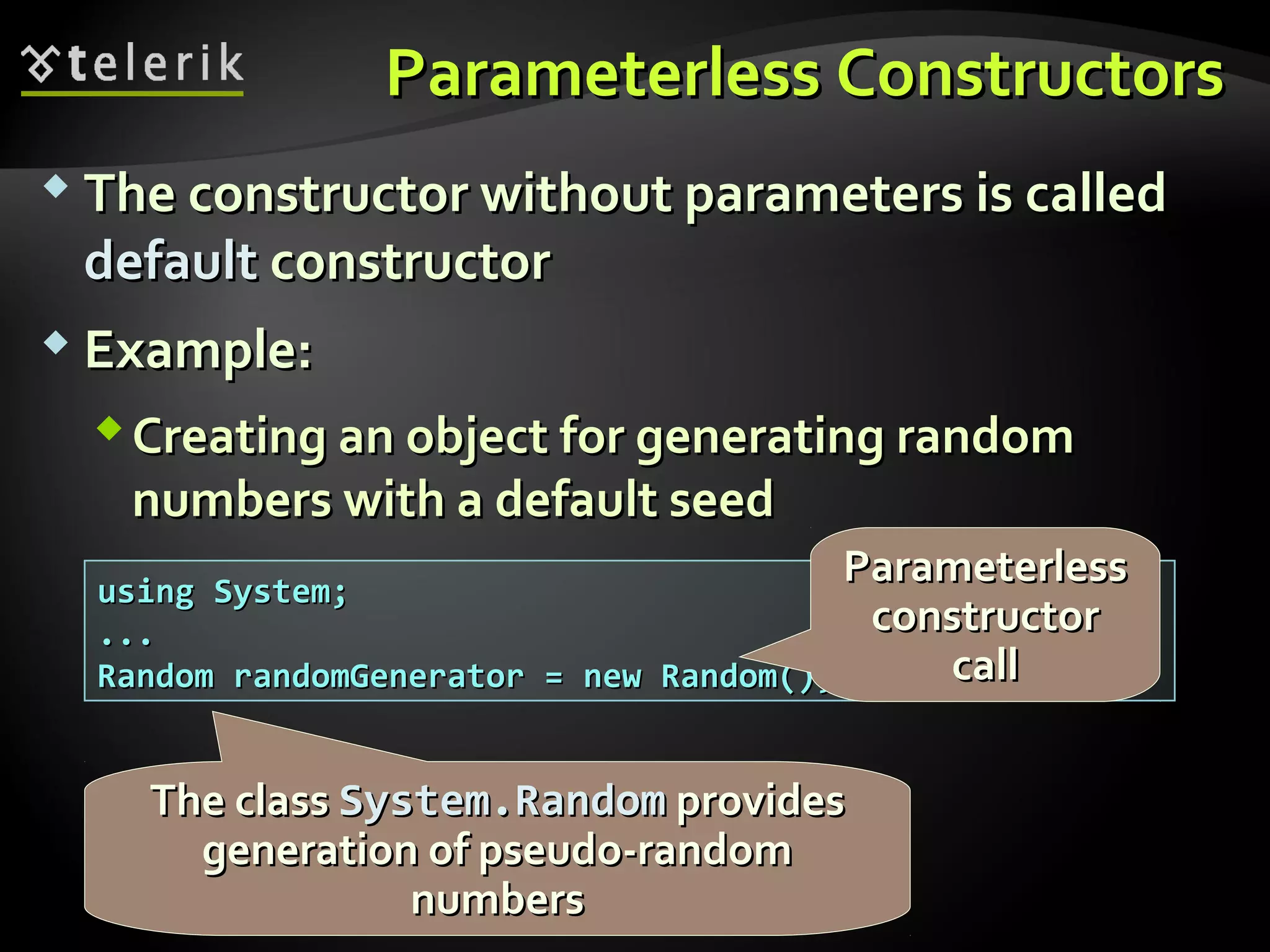 Parameterless ConstructorsParameterless Constructors
 The constructor without parameters is calledThe constructor without parameters is called
defaultdefault constructorconstructor
 Example:Example:
Creating an object for generating randomCreating an object for generating random
numbers with a default seednumbers with a default seed
using System;using System;
......
Random randomGenerator = new Random();Random randomGenerator = new Random();
The classThe class System.RandomSystem.Random providesprovides
generation of pseudo-randomgeneration of pseudo-random
numbersnumbers
ParameterlessParameterless
constructorconstructor
callcall
 