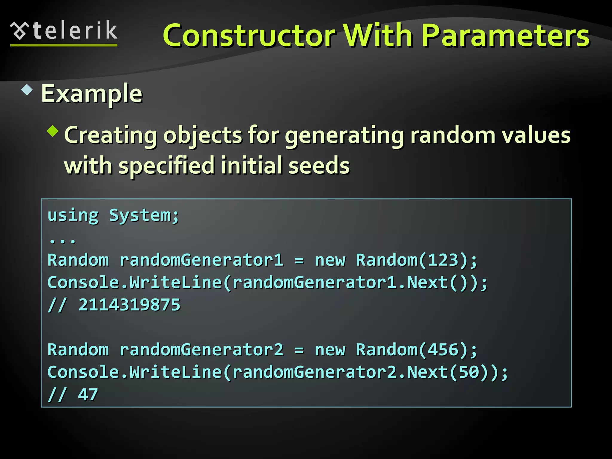 Constructor With ParametersConstructor With Parameters
 ExampleExample
Creating objects for generating random valuesCreating objects for generating random values
with specified initial seedswith specified initial seeds
using System;using System;
......
Random randomGenerator1 = new Random(123);Random randomGenerator1 = new Random(123);
Console.WriteLine(randomGenerator1.Next());Console.WriteLine(randomGenerator1.Next());
// 2114319875// 2114319875
Random randomGenerator2 = new Random(456);Random randomGenerator2 = new Random(456);
Console.WriteLine(randomGenerator2.Next(50));Console.WriteLine(randomGenerator2.Next(50));
// 47// 47
 