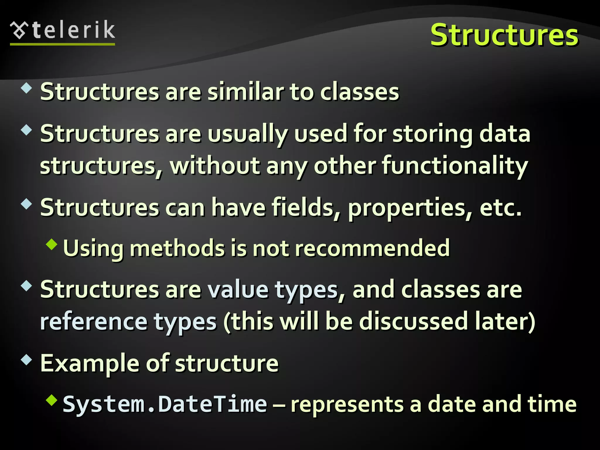 StructuresStructures
 Structures are similar to classesStructures are similar to classes
 Structures are usually used for storing dataStructures are usually used for storing data
structures, without any other functionalitystructures, without any other functionality
 Structures can have fields, properties, etc.Structures can have fields, properties, etc.
Using methods is not recommendedUsing methods is not recommended
 Structures areStructures are value typesvalue types, and classes are, and classes are
reference typesreference types (this will be discussed later)(this will be discussed later)
 Example of structureExample of structure
System.DateTimeSystem.DateTime – represents a date and time– represents a date and time
 