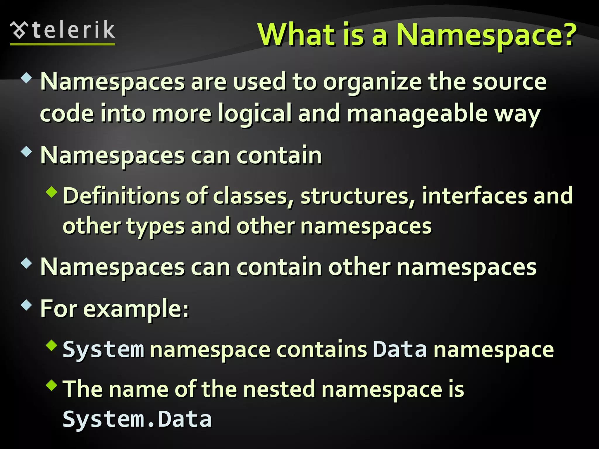 What is a Namespace?What is a Namespace?
 Namespaces are used to organize the sourceNamespaces are used to organize the source
code into more logical and manageable waycode into more logical and manageable way
 Namespaces can containNamespaces can contain
Definitions of classes, structures, interfaces andDefinitions of classes, structures, interfaces and
other types and other namespacesother types and other namespaces
 Namespaces can contain other namespacesNamespaces can contain other namespaces
 For example:For example:
SystemSystem namespace containsnamespace contains DataData namespacenamespace
The name of the nested namespace isThe name of the nested namespace is
System.DataSystem.Data
 